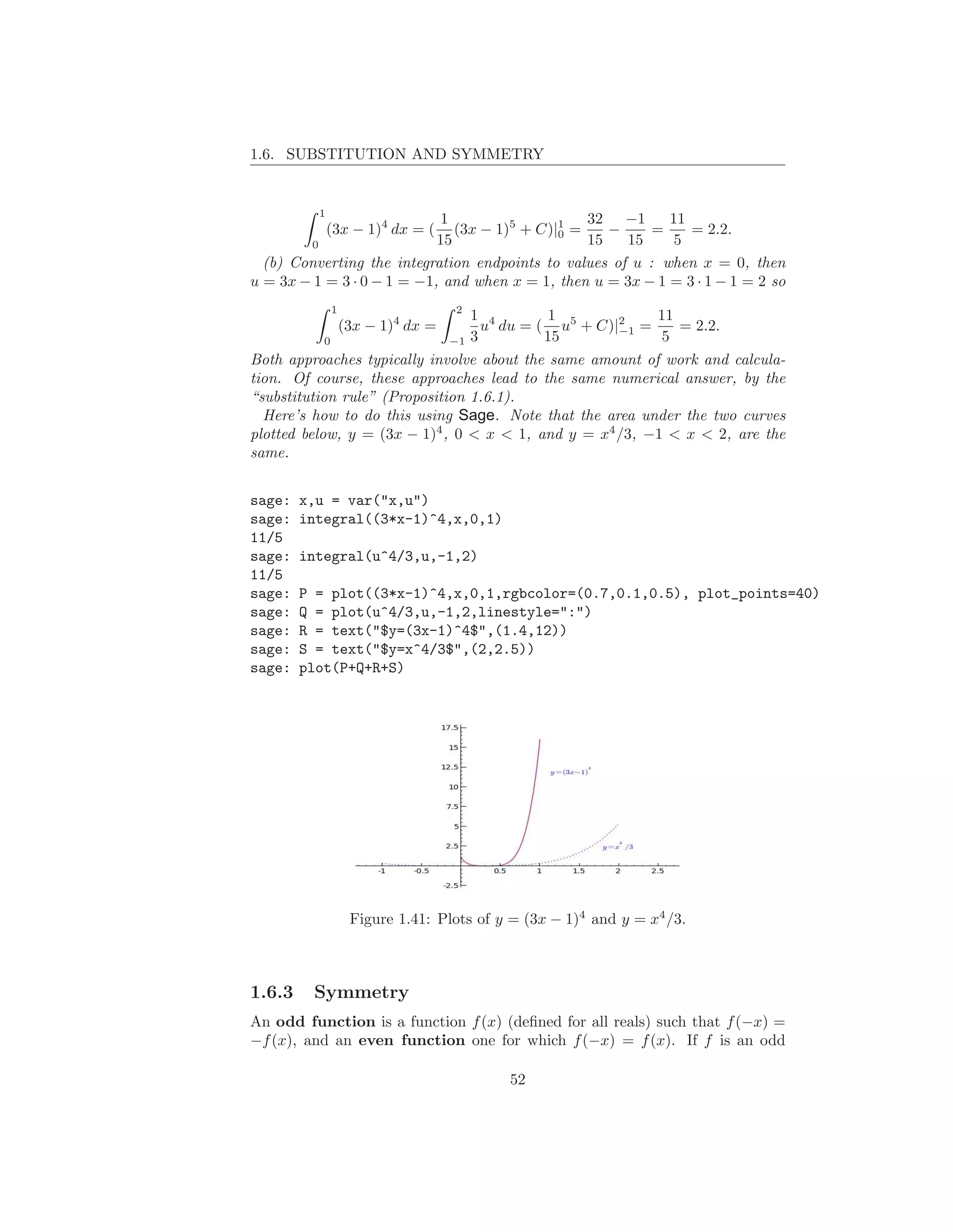 1.6. SUBSTITUTION AND SYMMETRY


          1
                             1                    32 −1      11
              (3x − 1)4 dx = ( (3x − 1)5 + C)|1 =
                                              0      −     =    = 2.2.
        0                   15                    15   15     5
  (b) Converting the integration endpoints to values of u : when x = 0, then
u = 3x − 1 = 3 · 0 − 1 = −1, and when x = 1, then u = 3x − 1 = 3 · 1 − 1 = 2 so
               1                    2
                                         1 4        1           11
                   (3x − 1)4 dx =          u du = ( u5 + C)|2 =
                                                            −1     = 2.2.
           0                        −1   3         15            5
Both approaches typically involve about the same amount of work and calcula-
tion. Of course, these approaches lead to the same numerical answer, by the
“substitution rule” (Proposition 1.6.1).
  Here’s how to do this using Sage. Note that the area under the two curves
plotted below, y = (3x − 1)4 , 0 < x < 1, and y = x4 /3, −1 < x < 2, are the
same.


sage:   x,u = var("x,u")
sage:   integral((3*x-1)^4,x,0,1)
11/5
sage:   integral(u^4/3,u,-1,2)
11/5
sage:   P = plot((3*x-1)^4,x,0,1,rgbcolor=(0.7,0.1,0.5), plot_points=40)
sage:   Q = plot(u^4/3,u,-1,2,linestyle=":")
sage:   R = text("$y=(3x-1)^4$",(1.4,12))
sage:   S = text("$y=x^4/3$",(2,2.5))
sage:   plot(P+Q+R+S)




                    Figure 1.41: Plots of y = (3x − 1)4 and y = x4 /3.



1.6.3    Symmetry
An odd function is a function f (x) (deﬁned for all reals) such that f (−x) =
−f (x), and an even function one for which f (−x) = f (x). If f is an odd

                                              52
 