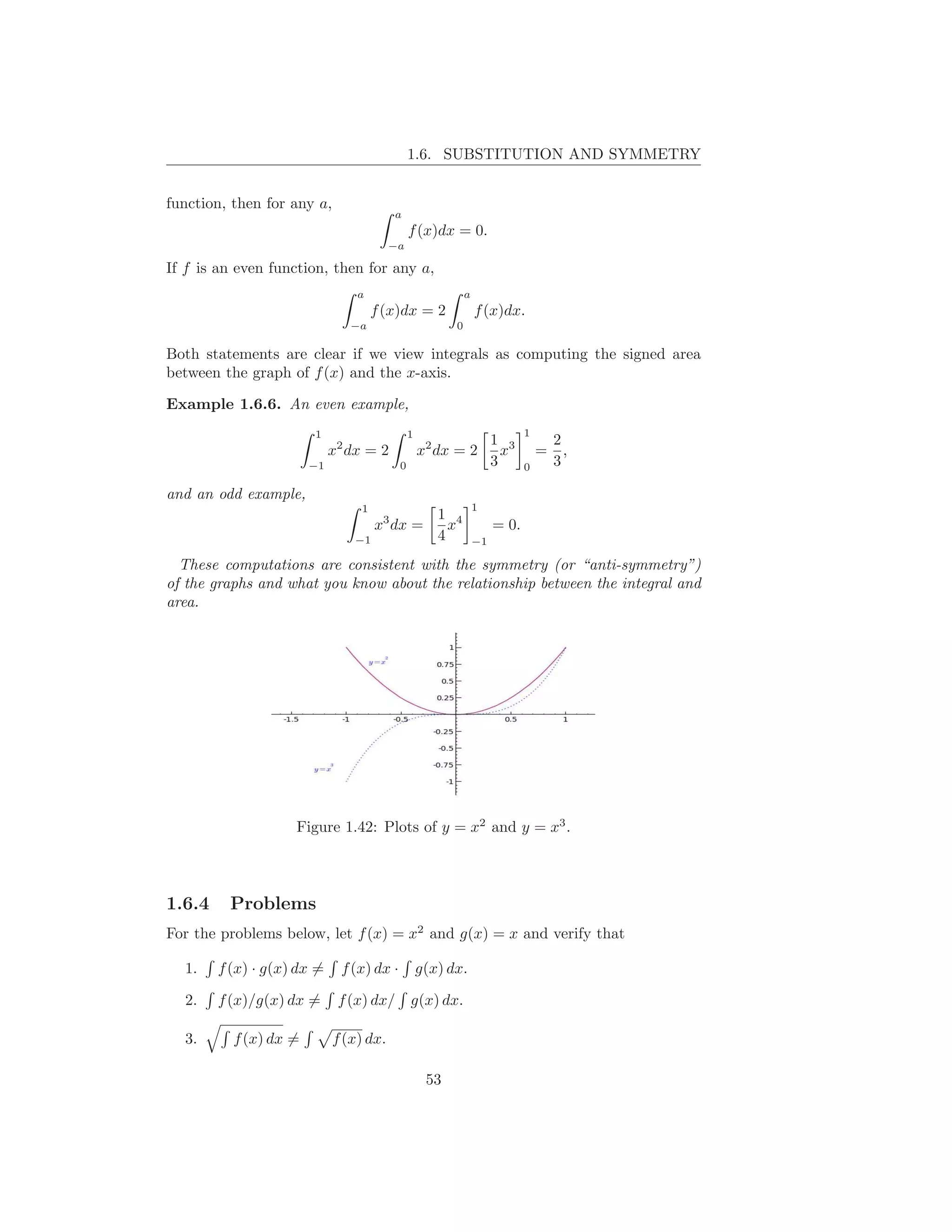 1.6. SUBSTITUTION AND SYMMETRY


function, then for any a,
                                        a
                                              f (x)dx = 0.
                                        −a

If f is an even function, then for any a,
                                a                           a
                                     f (x)dx = 2                f (x)dx.
                               −a                       0

Both statements are clear if we view integrals as computing the signed area
between the graph of f (x) and the x-axis.

Example 1.6.6. An even example,
                       1                      1                             1
                                                                     1 3            2
                            x2 dx = 2             x2 dx = 2            x        =     ,
                       −1                 0                          3      0       3

and an odd example,
                                 1                              1
                                                     1 4
                                     x3 dx =           x             = 0.
                                −1                   4          −1

  These computations are consistent with the symmetry (or “anti-symmetry”)
of the graphs and what you know about the relationship between the integral and
area.




                    Figure 1.42: Plots of y = x2 and y = x3 .




1.6.4    Problems
For the problems below, let f (x) = x2 and g(x) = x and verify that

  1.    f (x) · g(x) dx =    f (x) dx ·           g(x) dx.

  2.    f (x)/g(x) dx =      f (x) dx/        g(x) dx.

  3.      f (x) dx =        f (x) dx.

                                                   53
 