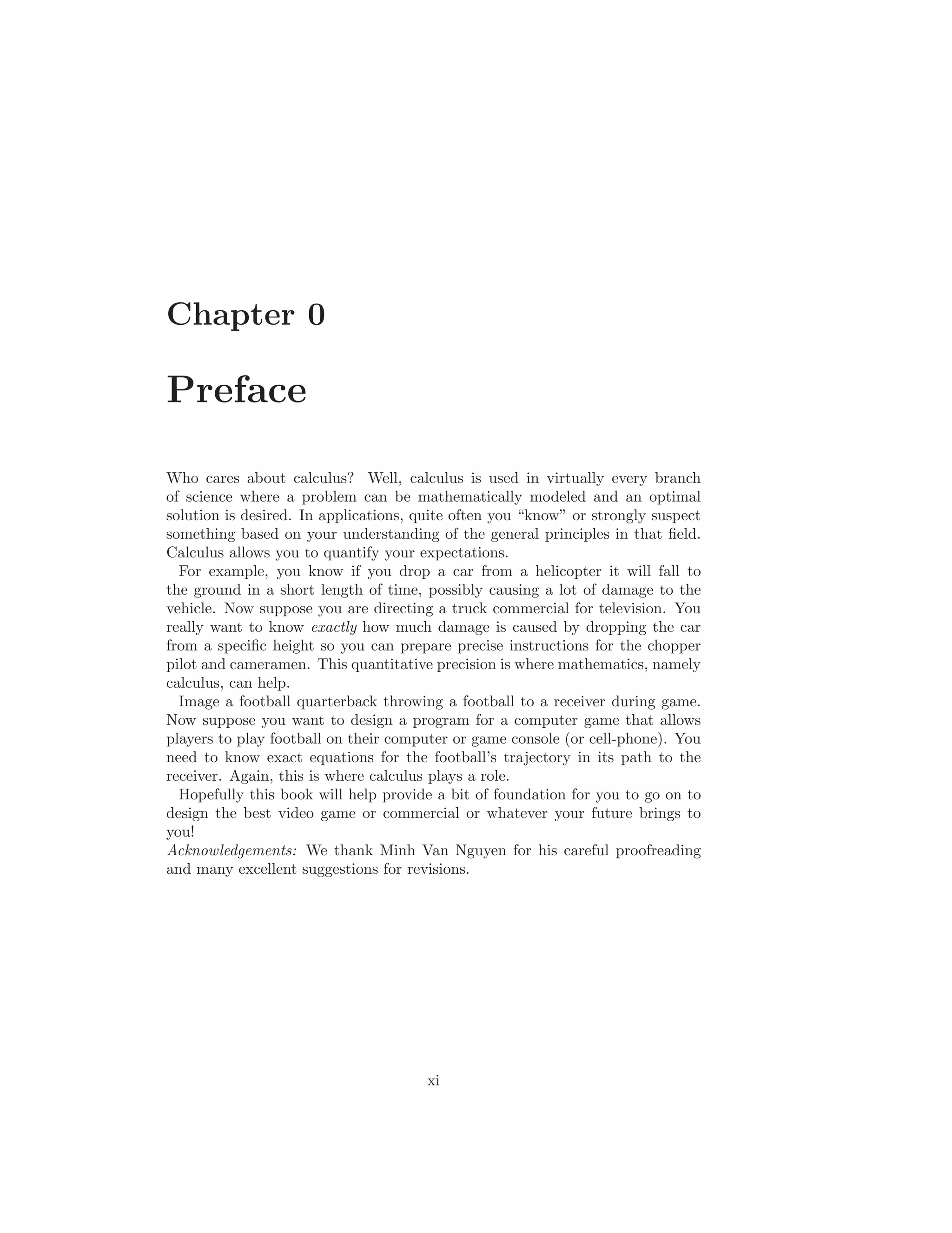 Chapter 0

Preface

Who cares about calculus? Well, calculus is used in virtually every branch
of science where a problem can be mathematically modeled and an optimal
solution is desired. In applications, quite often you “know” or strongly suspect
something based on your understanding of the general principles in that ﬁeld.
Calculus allows you to quantify your expectations.
  For example, you know if you drop a car from a helicopter it will fall to
the ground in a short length of time, possibly causing a lot of damage to the
vehicle. Now suppose you are directing a truck commercial for television. You
really want to know exactly how much damage is caused by dropping the car
from a speciﬁc height so you can prepare precise instructions for the chopper
pilot and cameramen. This quantitative precision is where mathematics, namely
calculus, can help.
  Image a football quarterback throwing a football to a receiver during game.
Now suppose you want to design a program for a computer game that allows
players to play football on their computer or game console (or cell-phone). You
need to know exact equations for the football’s trajectory in its path to the
receiver. Again, this is where calculus plays a role.
  Hopefully this book will help provide a bit of foundation for you to go on to
design the best video game or commercial or whatever your future brings to
you!
Acknowledgements: We thank Minh Van Nguyen for his careful proofreading
and many excellent suggestions for revisions.




                                       xi
 