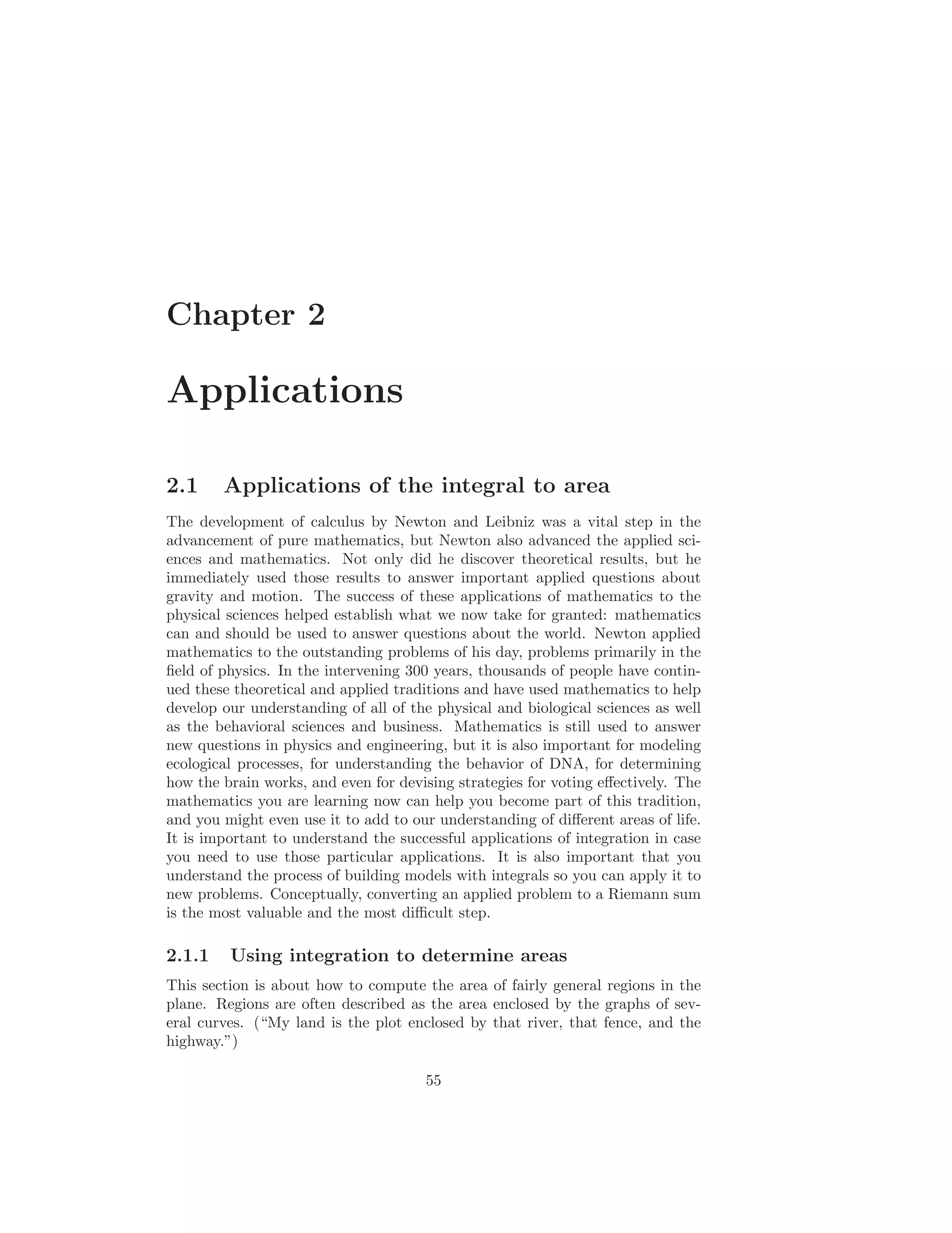 Chapter 2

Applications

2.1     Applications of the integral to area
The development of calculus by Newton and Leibniz was a vital step in the
advancement of pure mathematics, but Newton also advanced the applied sci-
ences and mathematics. Not only did he discover theoretical results, but he
immediately used those results to answer important applied questions about
gravity and motion. The success of these applications of mathematics to the
physical sciences helped establish what we now take for granted: mathematics
can and should be used to answer questions about the world. Newton applied
mathematics to the outstanding problems of his day, problems primarily in the
ﬁeld of physics. In the intervening 300 years, thousands of people have contin-
ued these theoretical and applied traditions and have used mathematics to help
develop our understanding of all of the physical and biological sciences as well
as the behavioral sciences and business. Mathematics is still used to answer
new questions in physics and engineering, but it is also important for modeling
ecological processes, for understanding the behavior of DNA, for determining
how the brain works, and even for devising strategies for voting eﬀectively. The
mathematics you are learning now can help you become part of this tradition,
and you might even use it to add to our understanding of diﬀerent areas of life.
It is important to understand the successful applications of integration in case
you need to use those particular applications. It is also important that you
understand the process of building models with integrals so you can apply it to
new problems. Conceptually, converting an applied problem to a Riemann sum
is the most valuable and the most diﬃcult step.

2.1.1    Using integration to determine areas
This section is about how to compute the area of fairly general regions in the
plane. Regions are often described as the area enclosed by the graphs of sev-
eral curves. (“My land is the plot enclosed by that river, that fence, and the
highway.”)

                                      55
 