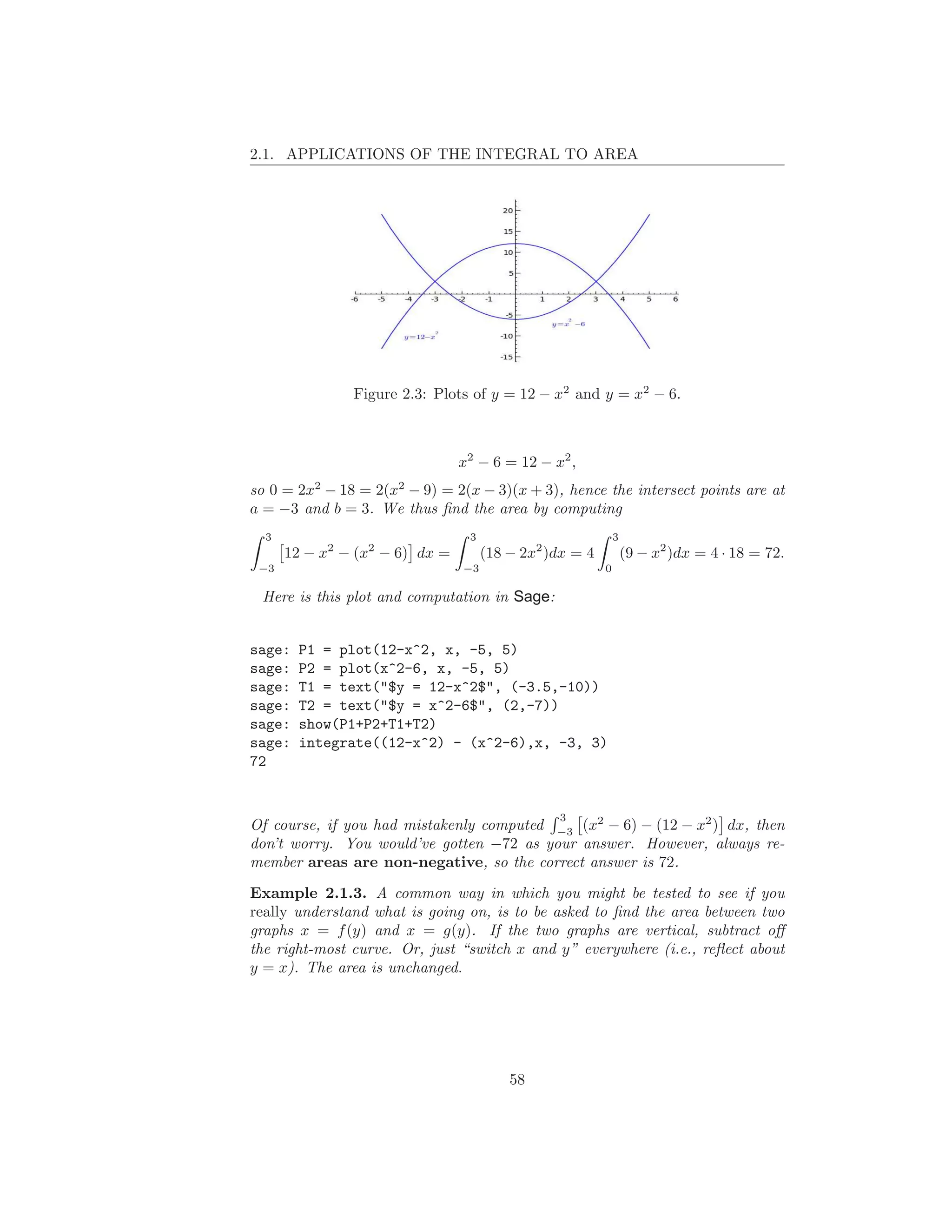 2.1. APPLICATIONS OF THE INTEGRAL TO AREA




               Figure 2.3: Plots of y = 12 − x2 and y = x2 − 6.



                                x2 − 6 = 12 − x2 ,
so 0 = 2x2 − 18 = 2(x2 − 9) = 2(x − 3)(x + 3), hence the intersect points are at
a = −3 and b = 3. We thus ﬁnd the area by computing
  3                              3                           3
      12 − x2 − (x2 − 6) dx =        (18 − 2x2 )dx = 4           (9 − x2 )dx = 4 · 18 = 72.
 −3                             −3                       0

 Here is this plot and computation in Sage:


sage:   P1 = plot(12-x^2, x, -5, 5)
sage:   P2 = plot(x^2-6, x, -5, 5)
sage:   T1 = text("$y = 12-x^2$", (-3.5,-10))
sage:   T2 = text("$y = x^2-6$", (2,-7))
sage:   show(P1+P2+T1+T2)
sage:   integrate((12-x^2) - (x^2-6),x, -3, 3)
72


                                                3
Of course, if you had mistakenly computed −3 (x2 − 6) − (12 − x2 ) dx, then
don’t worry. You would’ve gotten −72 as your answer. However, always re-
member areas are non-negative, so the correct answer is 72.

Example 2.1.3. A common way in which you might be tested to see if you
really understand what is going on, is to be asked to ﬁnd the area between two
graphs x = f (y) and x = g(y). If the two graphs are vertical, subtract oﬀ
the right-most curve. Or, just “switch x and y” everywhere (i.e., reﬂect about
y = x). The area is unchanged.




                                         58
 