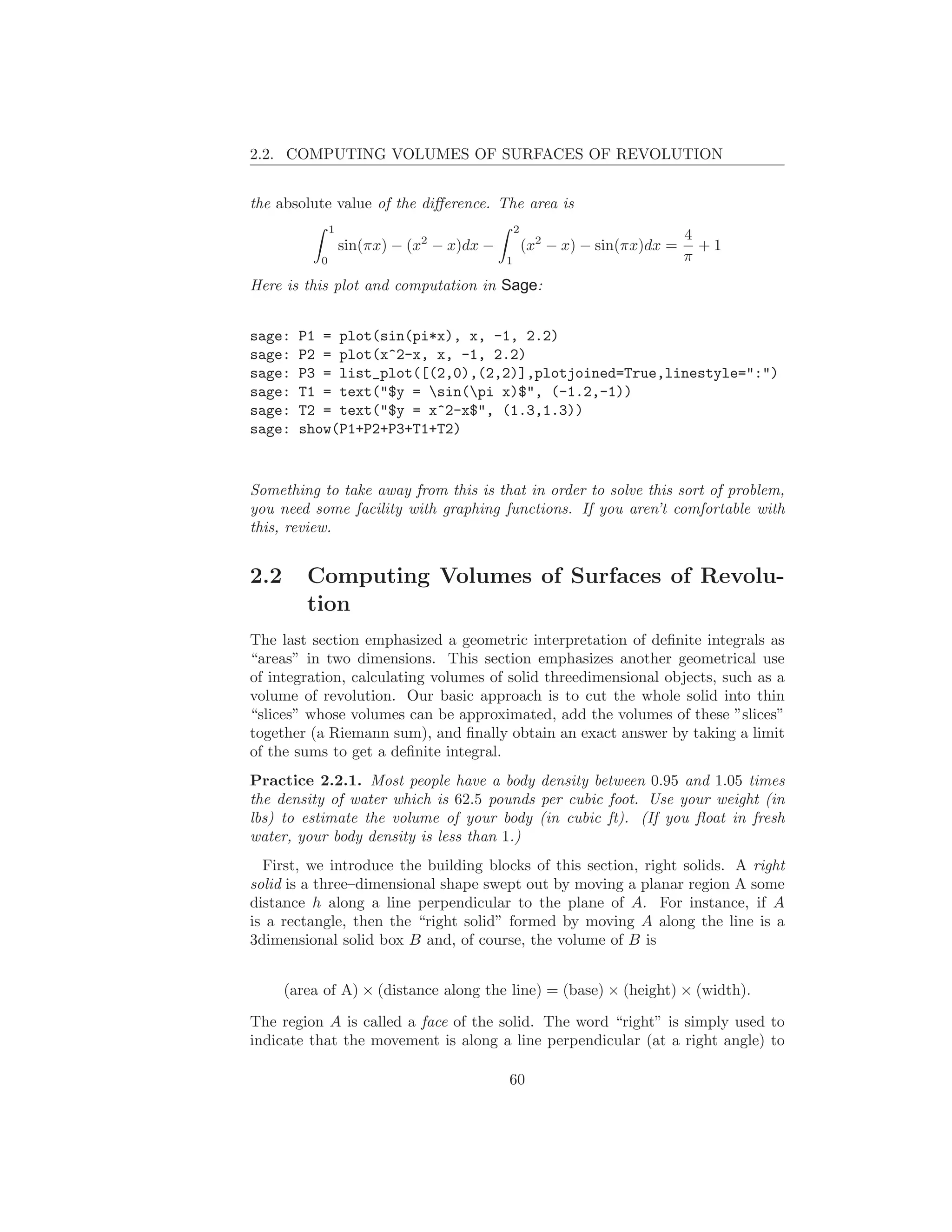 2.2. COMPUTING VOLUMES OF SURFACES OF REVOLUTION


the absolute value of the diﬀerence. The area is
               1                                2
                                                                             4
                   sin(πx) − (x2 − x)dx −           (x2 − x) − sin(πx)dx =     +1
           0                                1                                π
Here is this plot and computation in Sage:


sage:   P1 = plot(sin(pi*x), x, -1, 2.2)
sage:   P2 = plot(x^2-x, x, -1, 2.2)
sage:   P3 = list_plot([(2,0),(2,2)],plotjoined=True,linestyle=":")
sage:   T1 = text("$y = sin(pi x)$", (-1.2,-1))
sage:   T2 = text("$y = x^2-x$", (1.3,1.3))
sage:   show(P1+P2+P3+T1+T2)


Something to take away from this is that in order to solve this sort of problem,
you need some facility with graphing functions. If you aren’t comfortable with
this, review.


2.2      Computing Volumes of Surfaces of Revolu-
         tion
The last section emphasized a geometric interpretation of deﬁnite integrals as
“areas” in two dimensions. This section emphasizes another geometrical use
of integration, calculating volumes of solid threedimensional objects, such as a
volume of revolution. Our basic approach is to cut the whole solid into thin
“slices” whose volumes can be approximated, add the volumes of these ”slices”
together (a Riemann sum), and ﬁnally obtain an exact answer by taking a limit
of the sums to get a deﬁnite integral.
Practice 2.2.1. Most people have a body density between 0.95 and 1.05 times
the density of water which is 62.5 pounds per cubic foot. Use your weight (in
lbs) to estimate the volume of your body (in cubic ft). (If you ﬂoat in fresh
water, your body density is less than 1.)
  First, we introduce the building blocks of this section, right solids. A right
solid is a three–dimensional shape swept out by moving a planar region A some
distance h along a line perpendicular to the plane of A. For instance, if A
is a rectangle, then the “right solid” formed by moving A along the line is a
3dimensional solid box B and, of course, the volume of B is


      (area of A) × (distance along the line) = (base) × (height) × (width).

The region A is called a face of the solid. The word “right” is simply used to
indicate that the movement is along a line perpendicular (at a right angle) to

                                            60
 