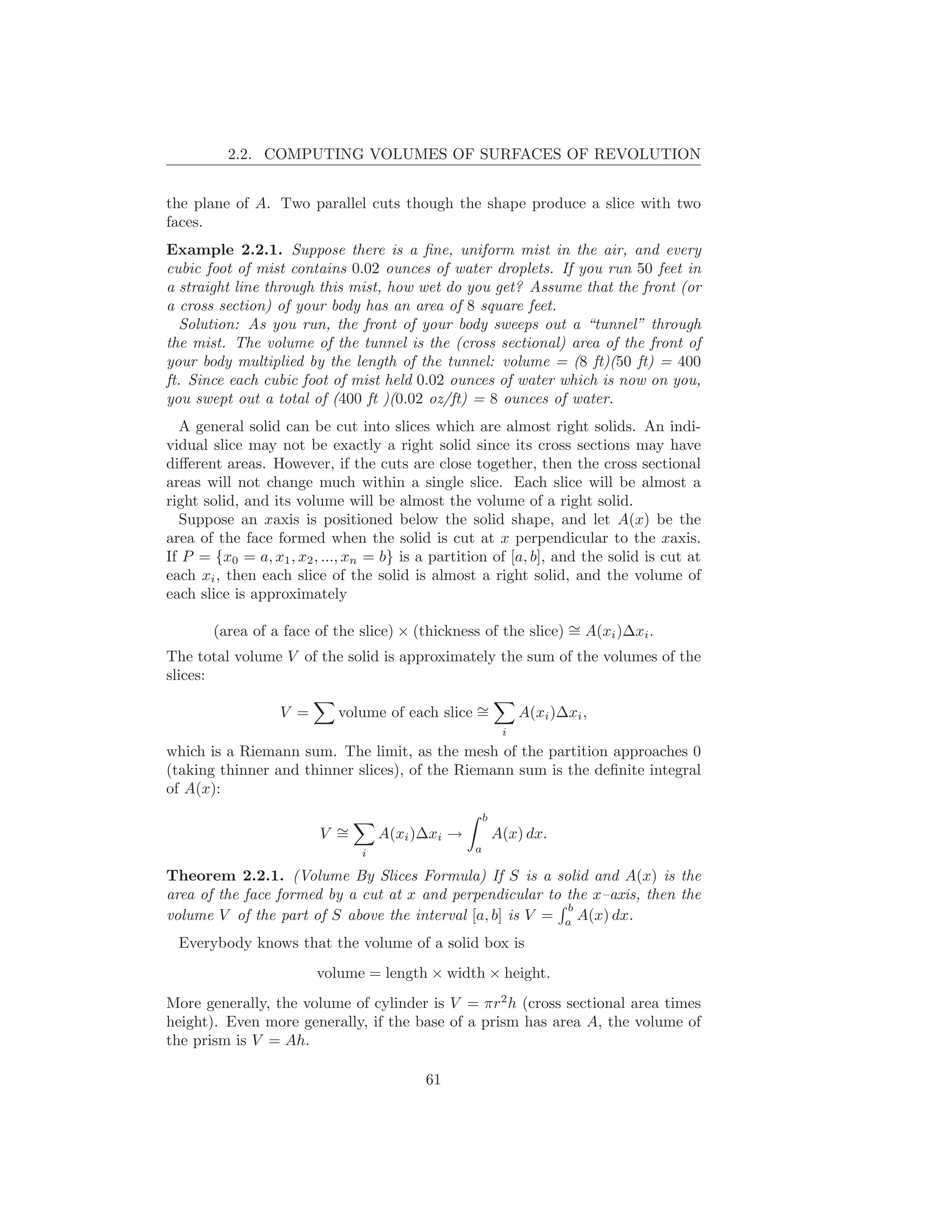 2.2. COMPUTING VOLUMES OF SURFACES OF REVOLUTION


the plane of A. Two parallel cuts though the shape produce a slice with two
faces.
Example 2.2.1. Suppose there is a ﬁne, uniform mist in the air, and every
cubic foot of mist contains 0.02 ounces of water droplets. If you run 50 feet in
a straight line through this mist, how wet do you get? Assume that the front (or
a cross section) of your body has an area of 8 square feet.
   Solution: As you run, the front of your body sweeps out a “tunnel” through
the mist. The volume of the tunnel is the (cross sectional) area of the front of
your body multiplied by the length of the tunnel: volume = (8 ft)(50 ft) = 400
ft. Since each cubic foot of mist held 0.02 ounces of water which is now on you,
you swept out a total of (400 ft )(0.02 oz/ft) = 8 ounces of water.
  A general solid can be cut into slices which are almost right solids. An indi-
vidual slice may not be exactly a right solid since its cross sections may have
diﬀerent areas. However, if the cuts are close together, then the cross sectional
areas will not change much within a single slice. Each slice will be almost a
right solid, and its volume will be almost the volume of a right solid.
  Suppose an xaxis is positioned below the solid shape, and let A(x) be the
area of the face formed when the solid is cut at x perpendicular to the xaxis.
If P = {x0 = a, x1 , x2 , ..., xn = b} is a partition of [a, b], and the solid is cut at
each xi , then each slice of the solid is almost a right solid, and the volume of
each slice is approximately

                                                                ∼
       (area of a face of the slice) × (thickness of the slice) = A(xi )∆xi .
The total volume V of the solid is approximately the sum of the volumes of the
slices:

                  V =       volume of each slice ∼
                                                 =             A(xi )∆xi ,
                                                           i
which is a Riemann sum. The limit, as the mesh of the partition approaches 0
(taking thinner and thinner slices), of the Riemann sum is the deﬁnite integral
of A(x):
                                                      b
                         V ∼
                           =        A(xi )∆xi →           A(x) dx.
                                i                 a

Theorem 2.2.1. (Volume By Slices Formula) If S is a solid and A(x) is the
area of the face formed by a cut at x and perpendicular to the x–axis, then the
                                                           b
volume V of the part of S above the interval [a, b] is V = a A(x) dx.
  Everybody knows that the volume of a solid box is
                        volume = length × width × height.
More generally, the volume of cylinder is V = πr2 h (cross sectional area times
height). Even more generally, if the base of a prism has area A, the volume of
the prism is V = Ah.

                                          61
 