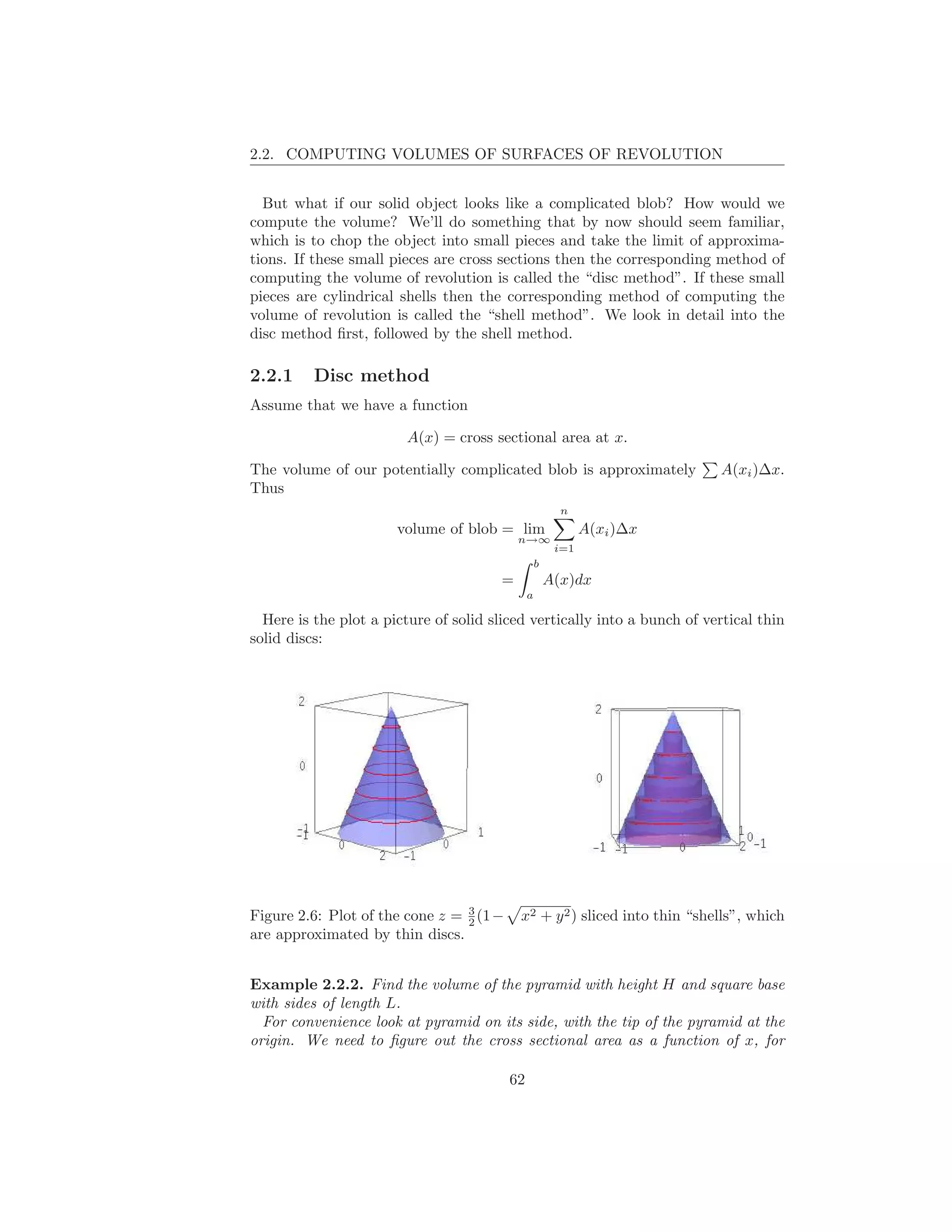 2.2. COMPUTING VOLUMES OF SURFACES OF REVOLUTION


  But what if our solid object looks like a complicated blob? How would we
compute the volume? We’ll do something that by now should seem familiar,
which is to chop the object into small pieces and take the limit of approxima-
tions. If these small pieces are cross sections then the corresponding method of
computing the volume of revolution is called the “disc method”. If these small
pieces are cylindrical shells then the corresponding method of computing the
volume of revolution is called the “shell method”. We look in detail into the
disc method ﬁrst, followed by the shell method.

2.2.1     Disc method
Assume that we have a function

                        A(x) = cross sectional area at x.

The volume of our potentially complicated blob is approximately             A(xi )∆x.
Thus
                                                         n
                       volume of blob = lim                   A(xi )∆x
                                            n→∞
                                                        i=1
                                                   b
                                        =              A(x)dx
                                               a

  Here is the plot a picture of solid sliced vertically into a bunch of vertical thin
solid discs:




                                 3
Figure 2.6: Plot of the cone z = 2 (1 −     x2 + y 2 ) sliced into thin “shells”, which
are approximated by thin discs.


Example 2.2.2. Find the volume of the pyramid with height H and square base
with sides of length L.
  For convenience look at pyramid on its side, with the tip of the pyramid at the
origin. We need to ﬁgure out the cross sectional area as a function of x, for

                                          62
 