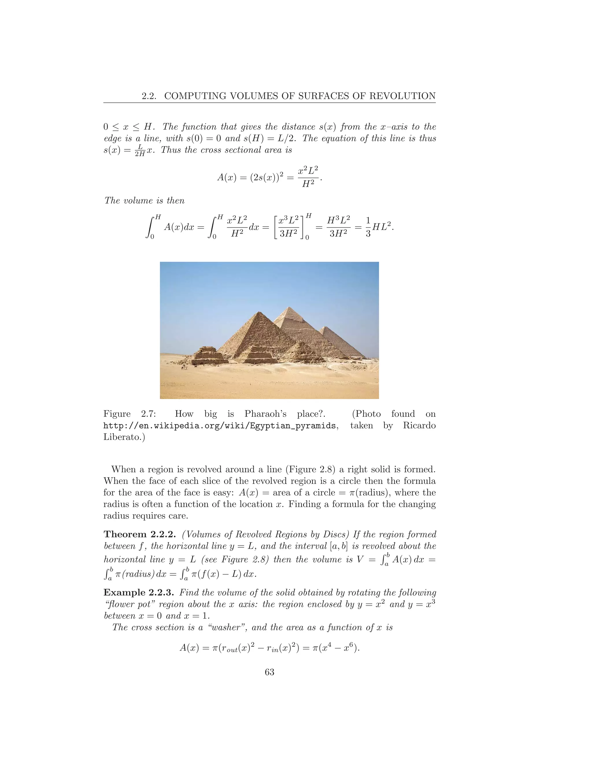 2.2. COMPUTING VOLUMES OF SURFACES OF REVOLUTION


0 ≤ x ≤ H. The function that gives the distance s(x) from the x–axis to the
edge is a line, with s(0) = 0 and s(H) = L/2. The equation of this line is thus
         L
s(x) = 2H x. Thus the cross sectional area is

                                                      x2 L2
                                  A(x) = (2s(x))2 =         .
                                                       H2
The volume is then
               H                  H                      H
                                      x2 L2      x3 L2           H 3 L2  1
                   A(x)dx =                 dx =             =          = HL2 .
           0                  0        H2        3H 2    0       3H   2  3




Figure 2.7:   How big is Pharaoh’s place?.                           (Photo found on
http://en.wikipedia.org/wiki/Egyptian_pyramids,                      taken by Ricardo
Liberato.)


  When a region is revolved around a line (Figure 2.8) a right solid is formed.
When the face of each slice of the revolved region is a circle then the formula
for the area of the face is easy: A(x) = area of a circle = π(radius), where the
radius is often a function of the location x. Finding a formula for the changing
radius requires care.
Theorem 2.2.2. (Volumes of Revolved Regions by Discs) If the region formed
between f , the horizontal line y = L, and the interval [a, b] is revolved about the
                                                                        b
horizontal line y = L (see Figure 2.8) then the volume is V = a A(x) dx =
  b                  b
 a
    π(radius) dx = a π(f (x) − L) dx.
Example 2.2.3. Find the volume of the solid obtained by rotating the following
“ﬂower pot” region about the x axis: the region enclosed by y = x2 and y = x3
between x = 0 and x = 1.
  The cross section is a “washer”, and the area as a function of x is

                      A(x) = π(rout (x)2 − rin (x)2 ) = π(x4 − x6 ).

                                              63
 