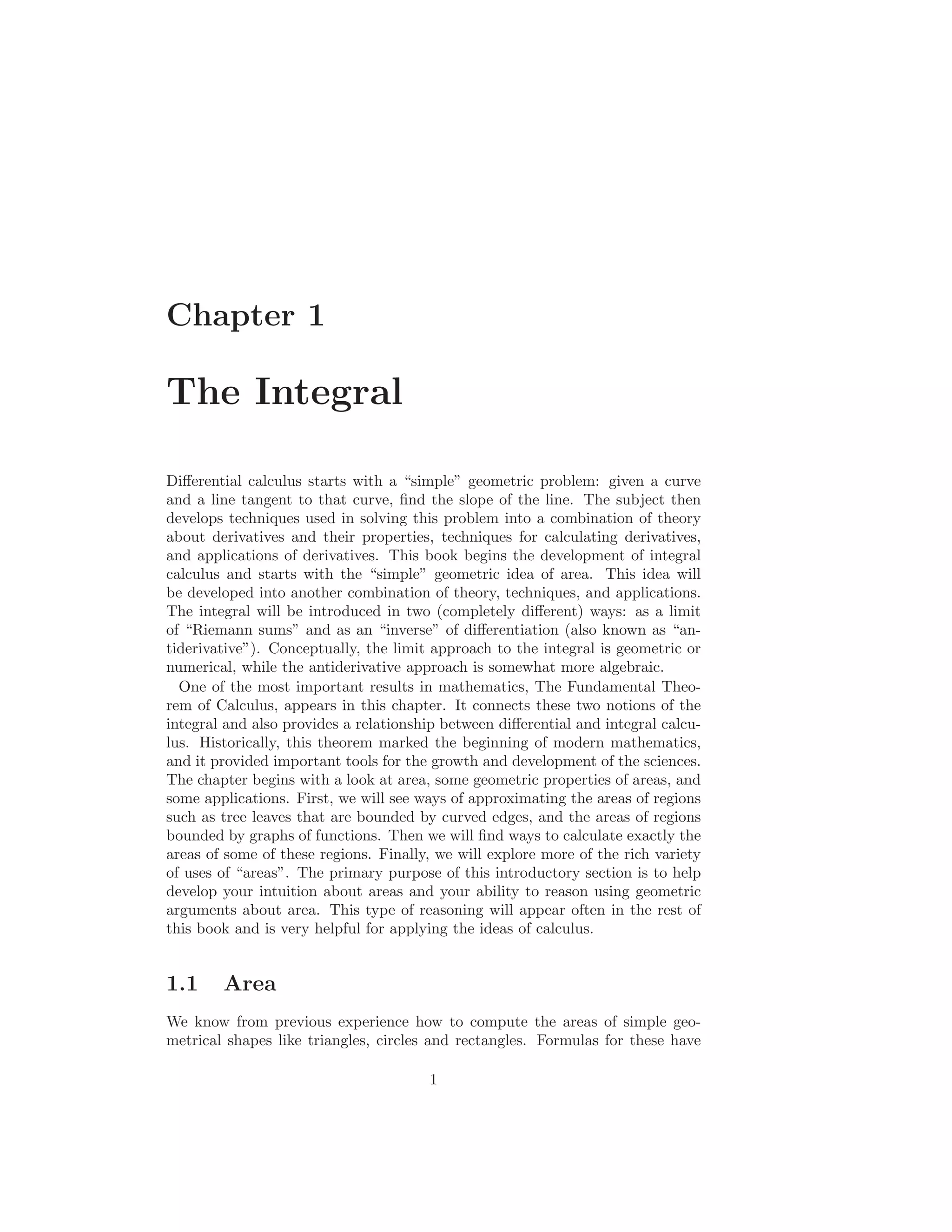 Chapter 1

The Integral

Diﬀerential calculus starts with a “simple” geometric problem: given a curve
and a line tangent to that curve, ﬁnd the slope of the line. The subject then
develops techniques used in solving this problem into a combination of theory
about derivatives and their properties, techniques for calculating derivatives,
and applications of derivatives. This book begins the development of integral
calculus and starts with the “simple” geometric idea of area. This idea will
be developed into another combination of theory, techniques, and applications.
The integral will be introduced in two (completely diﬀerent) ways: as a limit
of “Riemann sums” and as an “inverse” of diﬀerentiation (also known as “an-
tiderivative”). Conceptually, the limit approach to the integral is geometric or
numerical, while the antiderivative approach is somewhat more algebraic.
  One of the most important results in mathematics, The Fundamental Theo-
rem of Calculus, appears in this chapter. It connects these two notions of the
integral and also provides a relationship between diﬀerential and integral calcu-
lus. Historically, this theorem marked the beginning of modern mathematics,
and it provided important tools for the growth and development of the sciences.
The chapter begins with a look at area, some geometric properties of areas, and
some applications. First, we will see ways of approximating the areas of regions
such as tree leaves that are bounded by curved edges, and the areas of regions
bounded by graphs of functions. Then we will ﬁnd ways to calculate exactly the
areas of some of these regions. Finally, we will explore more of the rich variety
of uses of “areas”. The primary purpose of this introductory section is to help
develop your intuition about areas and your ability to reason using geometric
arguments about area. This type of reasoning will appear often in the rest of
this book and is very helpful for applying the ideas of calculus.


1.1     Area
We know from previous experience how to compute the areas of simple geo-
metrical shapes like triangles, circles and rectangles. Formulas for these have

                                       1
 