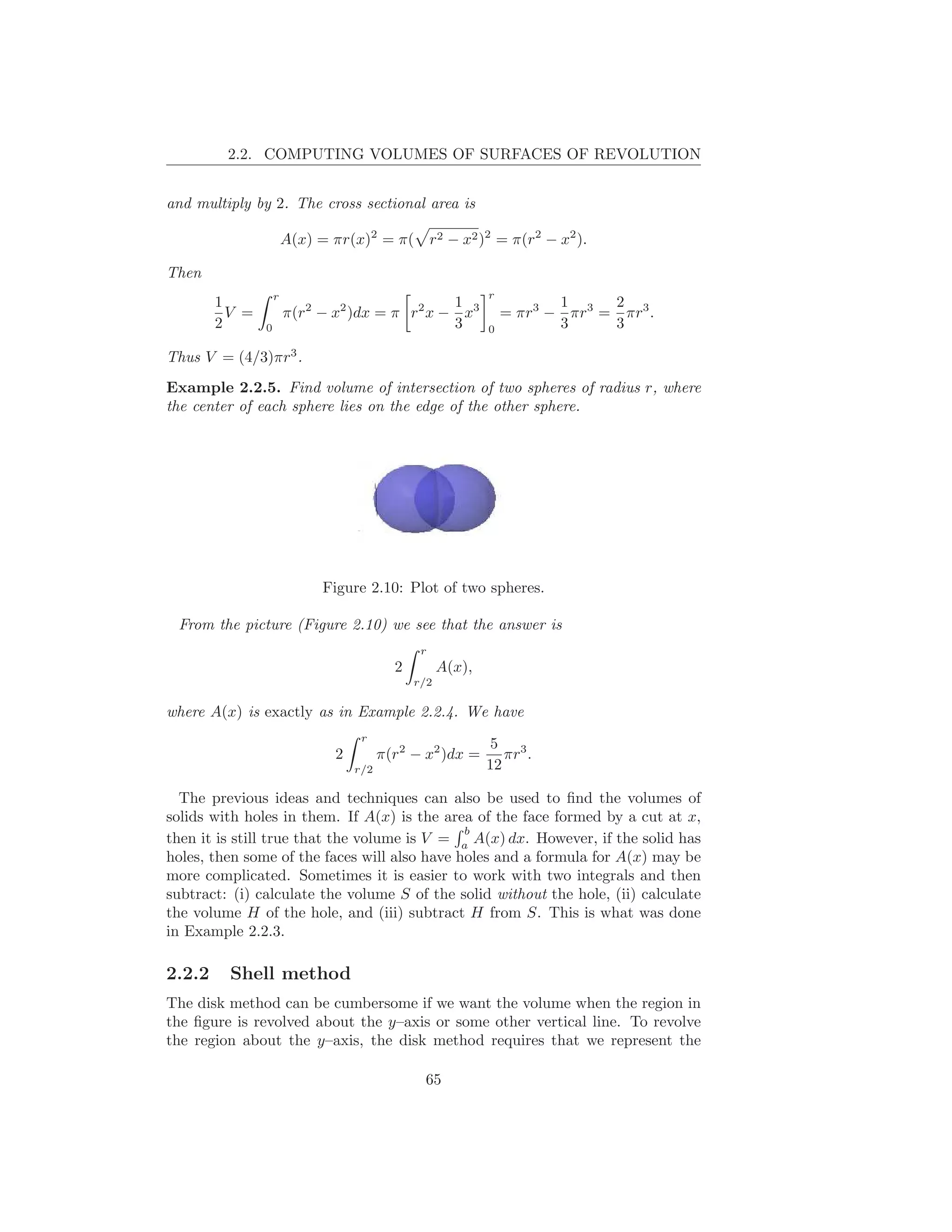 2.2. COMPUTING VOLUMES OF SURFACES OF REVOLUTION


and multiply by 2. The cross sectional area is

                        A(x) = πr(x)2 = π( r2 − x2 )2 = π(r2 − x2 ).

Then
                    r                                        r
        1                                       1                       1     2
          V =           π(r2 − x2 )dx = π r2 x − x3              = πr3 − πr3 = πr3 .
        2       0                               3            0          3     3

Thus V = (4/3)πr3 .
Example 2.2.5. Find volume of intersection of two spheres of radius r, where
the center of each sphere lies on the edge of the other sphere.




                              Figure 2.10: Plot of two spheres.

 From the picture (Figure 2.10) we see that the answer is
                                                r
                                           2         A(x),
                                               r/2

where A(x) is exactly as in Example 2.2.4. We have
                                    r
                                                              5 3
                               2         π(r2 − x2 )dx =        πr .
                                   r/2                       12

  The previous ideas and techniques can also be used to ﬁnd the volumes of
solids with holes in them. If A(x) is the area of the face formed by a cut at x,
                                              b
then it is still true that the volume is V = a A(x) dx. However, if the solid has
holes, then some of the faces will also have holes and a formula for A(x) may be
more complicated. Sometimes it is easier to work with two integrals and then
subtract: (i) calculate the volume S of the solid without the hole, (ii) calculate
the volume H of the hole, and (iii) subtract H from S. This is what was done
in Example 2.2.3.

2.2.2     Shell method
The disk method can be cumbersome if we want the volume when the region in
the ﬁgure is revolved about the y–axis or some other vertical line. To revolve
the region about the y–axis, the disk method requires that we represent the

                                                65
 