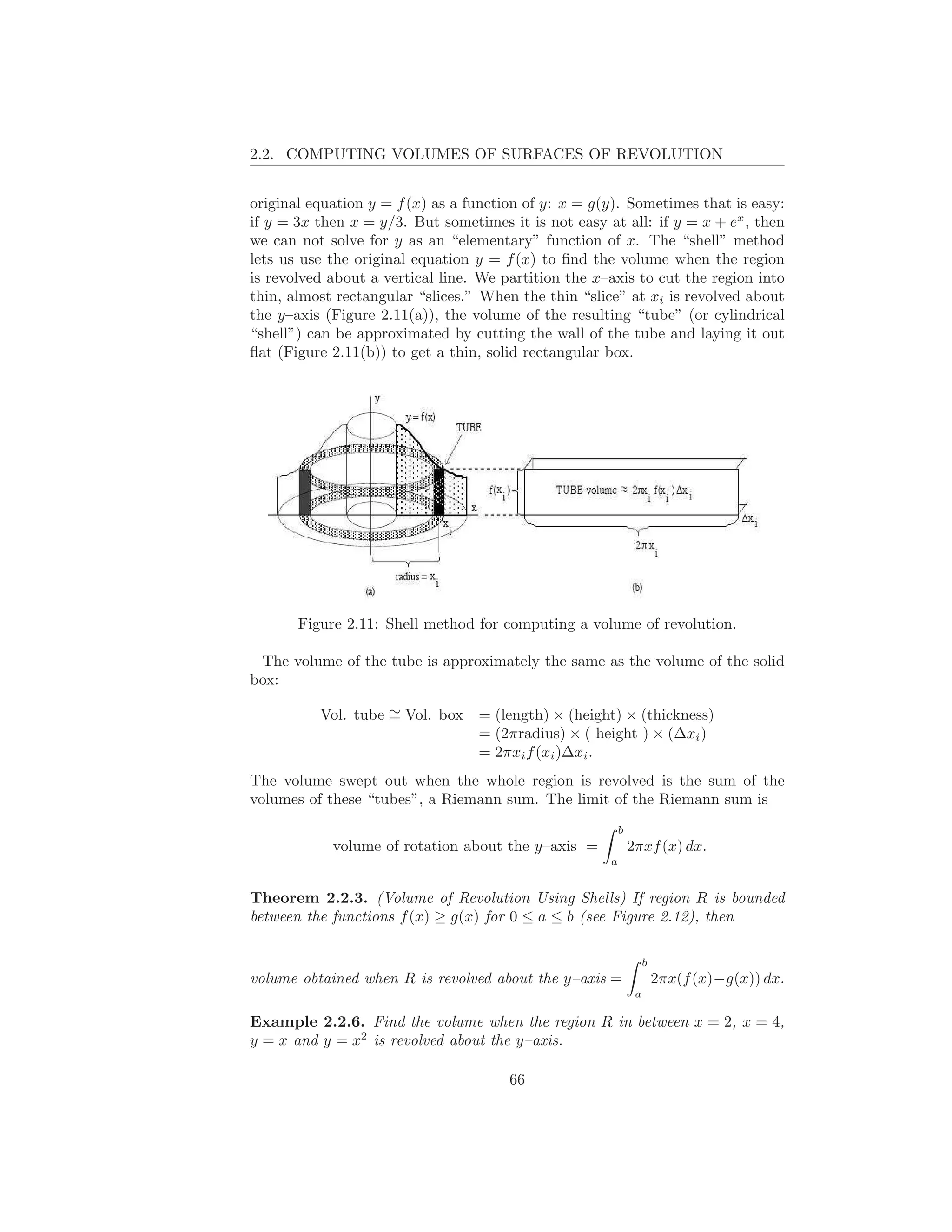 2.2. COMPUTING VOLUMES OF SURFACES OF REVOLUTION


original equation y = f (x) as a function of y: x = g(y). Sometimes that is easy:
if y = 3x then x = y/3. But sometimes it is not easy at all: if y = x + ex , then
we can not solve for y as an “elementary” function of x. The “shell” method
lets us use the original equation y = f (x) to ﬁnd the volume when the region
is revolved about a vertical line. We partition the x–axis to cut the region into
thin, almost rectangular “slices.” When the thin “slice” at xi is revolved about
the y–axis (Figure 2.11(a)), the volume of the resulting “tube” (or cylindrical
“shell”) can be approximated by cutting the wall of the tube and laying it out
ﬂat (Figure 2.11(b)) to get a thin, solid rectangular box.




       Figure 2.11: Shell method for computing a volume of revolution.

 The volume of the tube is approximately the same as the volume of the solid
box:

          Vol. tube ∼ Vol. box
                    =             = (length) × (height) × (thickness)
                                  = (2πradius) × ( height ) × (∆xi )
                                  = 2πxi f (xi )∆xi .
The volume swept out when the whole region is revolved is the sum of the
volumes of these “tubes”, a Riemann sum. The limit of the Riemann sum is
                                                          b
            volume of rotation about the y–axis =             2πxf (x) dx.
                                                      a


Theorem 2.2.3. (Volume of Revolution Using Shells) If region R is bounded
between the functions f (x) ≥ g(x) for 0 ≤ a ≤ b (see Figure 2.12), then

                                                                   b
volume obtained when R is revolved about the y–axis =                  2πx(f (x)−g(x)) dx.
                                                               a

Example 2.2.6. Find the volume when the region R in between x = 2, x = 4,
y = x and y = x2 is revolved about the y–axis.

                                       66
 