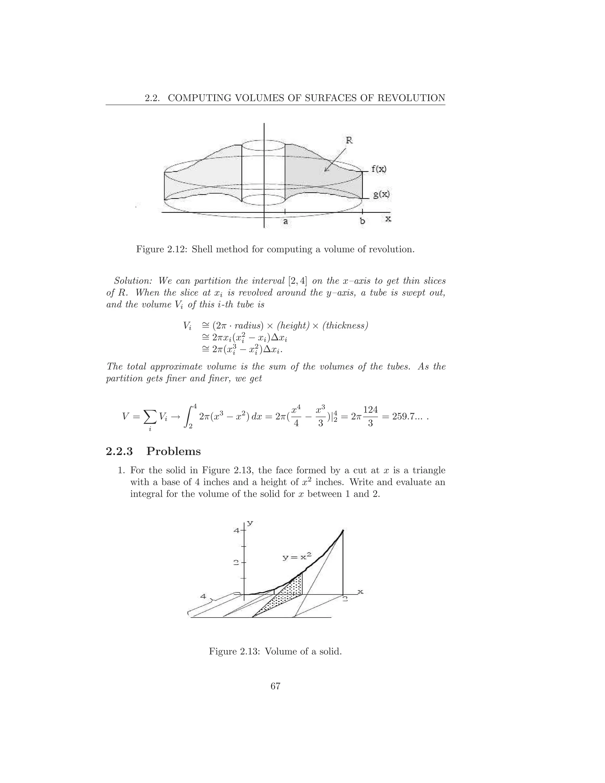 2.2. COMPUTING VOLUMES OF SURFACES OF REVOLUTION




        Figure 2.12: Shell method for computing a volume of revolution.


  Solution: We can partition the interval [2, 4] on the x–axis to get thin slices
of R. When the slice at xi is revolved around the y–axis, a tube is swept out,
and the volume Vi of this i-th tube is

                     Vi       ∼ (2π · radius) × (height) × (thickness)
                              =
                              ∼ 2πxi (x2 − xi )∆xi
                              =         i
                              ∼ 2π(x3 − x2 )∆xi .
                              =      i     i

The total approximate volume is the sum of the volumes of the tubes. As the
partition gets ﬁner and ﬁner, we get

                          4
                                                      x4  x3        124
   V =        Vi →            2π(x3 − x2 ) dx = 2π(      − )|4 = 2π     = 259.7... .
          i           2                               4   3 2        3

2.2.3     Problems
  1. For the solid in Figure 2.13, the face formed by a cut at x is a triangle
     with a base of 4 inches and a height of x2 inches. Write and evaluate an
     integral for the volume of the solid for x between 1 and 2.




                                Figure 2.13: Volume of a solid.


                                              67
 