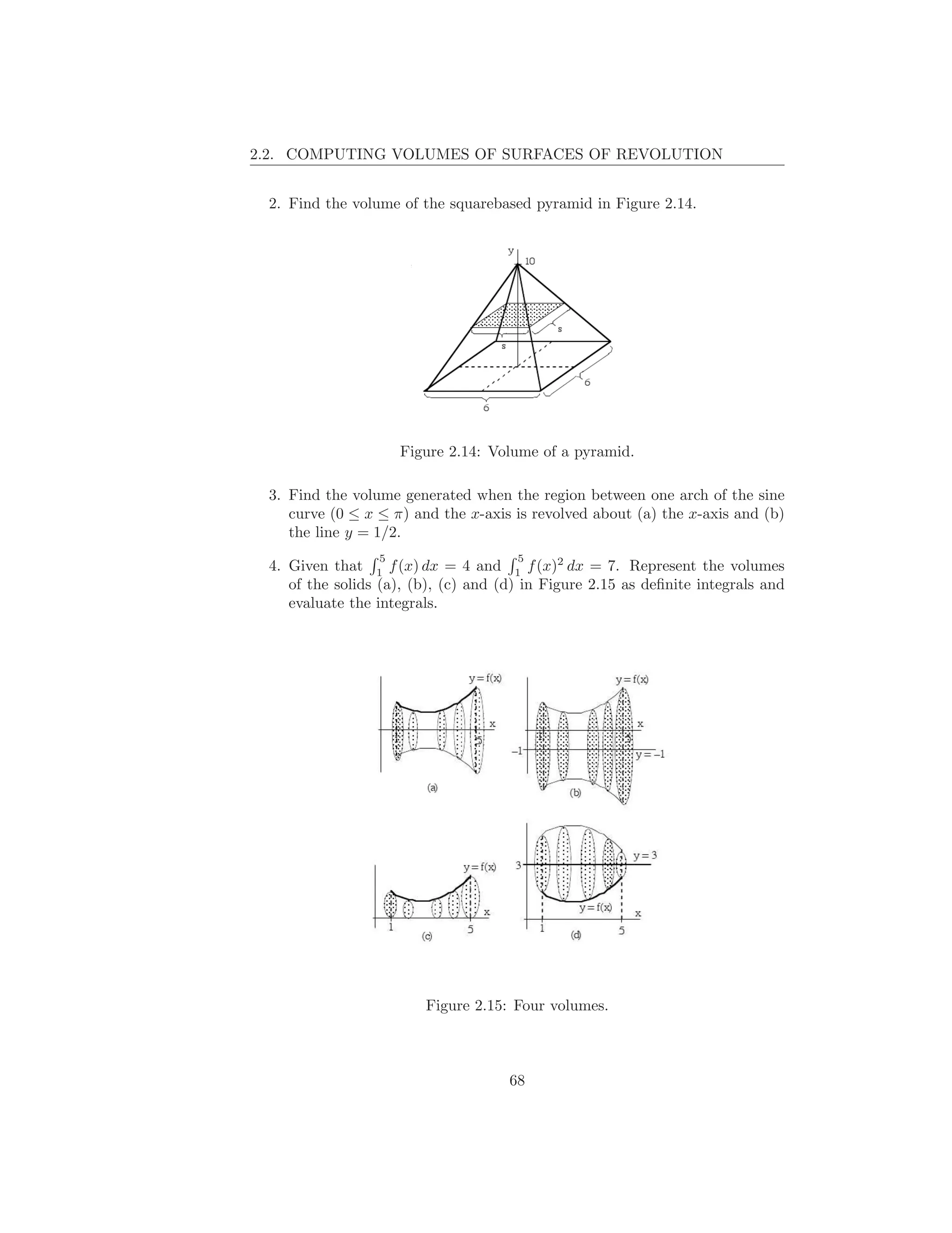 2.2. COMPUTING VOLUMES OF SURFACES OF REVOLUTION


 2. Find the volume of the squarebased pyramid in Figure 2.14.




                     Figure 2.14: Volume of a pyramid.

 3. Find the volume generated when the region between one arch of the sine
    curve (0 ≤ x ≤ π) and the x-axis is revolved about (a) the x-axis and (b)
    the line y = 1/2.
                 5                    5
 4. Given that 1 f (x) dx = 4 and 1 f (x)2 dx = 7. Represent the volumes
    of the solids (a), (b), (c) and (d) in Figure 2.15 as deﬁnite integrals and
    evaluate the integrals.




                        Figure 2.15: Four volumes.



                                     68
 