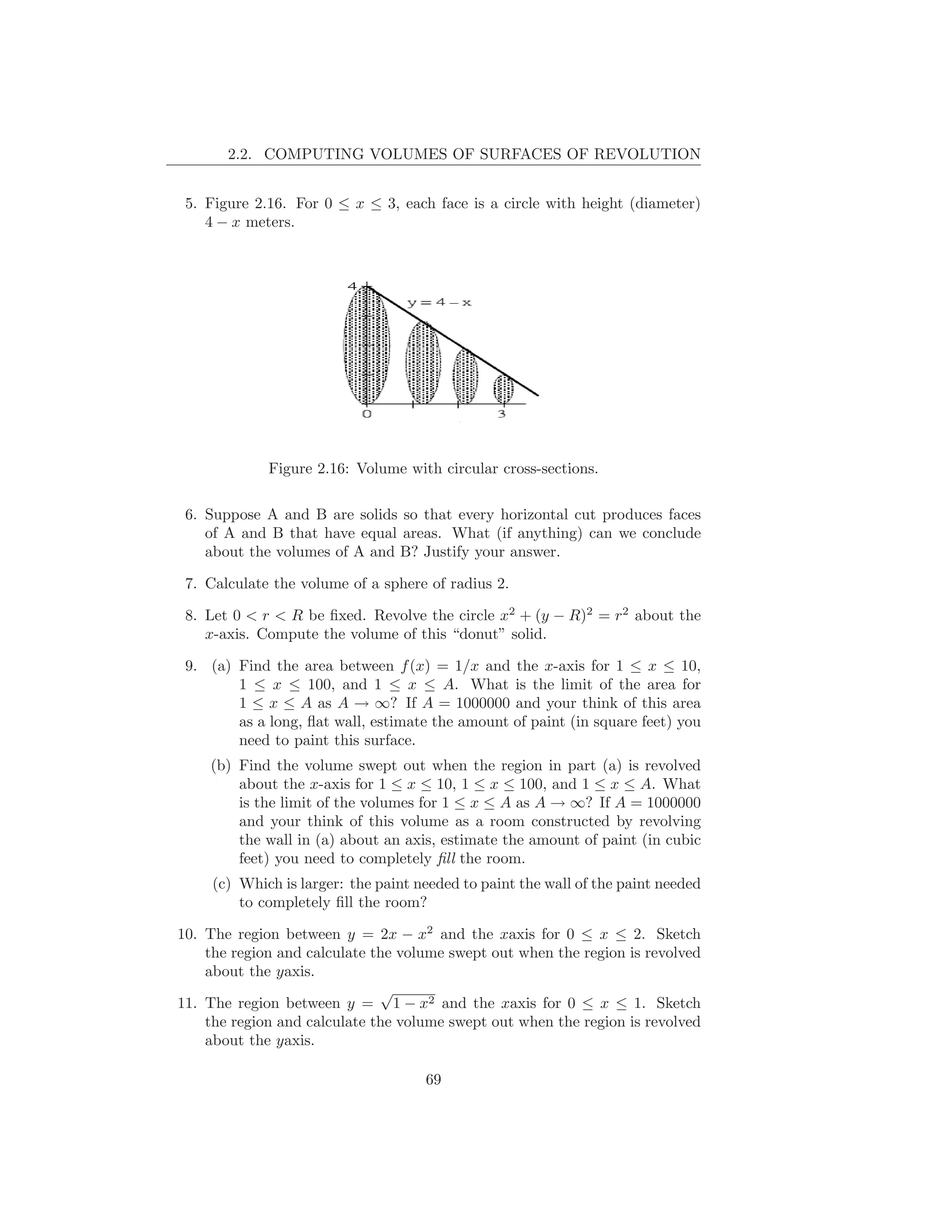 2.2. COMPUTING VOLUMES OF SURFACES OF REVOLUTION


 5. Figure 2.16. For 0 ≤ x ≤ 3, each face is a circle with height (diameter)
    4 − x meters.




             Figure 2.16: Volume with circular cross-sections.

 6. Suppose A and B are solids so that every horizontal cut produces faces
    of A and B that have equal areas. What (if anything) can we conclude
    about the volumes of A and B? Justify your answer.

 7. Calculate the volume of a sphere of radius 2.

 8. Let 0 < r < R be ﬁxed. Revolve the circle x2 + (y − R)2 = r2 about the
    x-axis. Compute the volume of this “donut” solid.

 9. (a) Find the area between f (x) = 1/x and the x-axis for 1 ≤ x ≤ 10,
        1 ≤ x ≤ 100, and 1 ≤ x ≤ A. What is the limit of the area for
        1 ≤ x ≤ A as A → ∞? If A = 1000000 and your think of this area
        as a long, ﬂat wall, estimate the amount of paint (in square feet) you
        need to paint this surface.
    (b) Find the volume swept out when the region in part (a) is revolved
        about the x-axis for 1 ≤ x ≤ 10, 1 ≤ x ≤ 100, and 1 ≤ x ≤ A. What
        is the limit of the volumes for 1 ≤ x ≤ A as A → ∞? If A = 1000000
        and your think of this volume as a room constructed by revolving
        the wall in (a) about an axis, estimate the amount of paint (in cubic
        feet) you need to completely ﬁll the room.
     (c) Which is larger: the paint needed to paint the wall of the paint needed
         to completely ﬁll the room?

10. The region between y = 2x − x2 and the xaxis for 0 ≤ x ≤ 2. Sketch
    the region and calculate the volume swept out when the region is revolved
    about the yaxis.
                              √
11. The region between y = 1 − x2 and the xaxis for 0 ≤ x ≤ 1. Sketch
    the region and calculate the volume swept out when the region is revolved
    about the yaxis.

                                     69
 