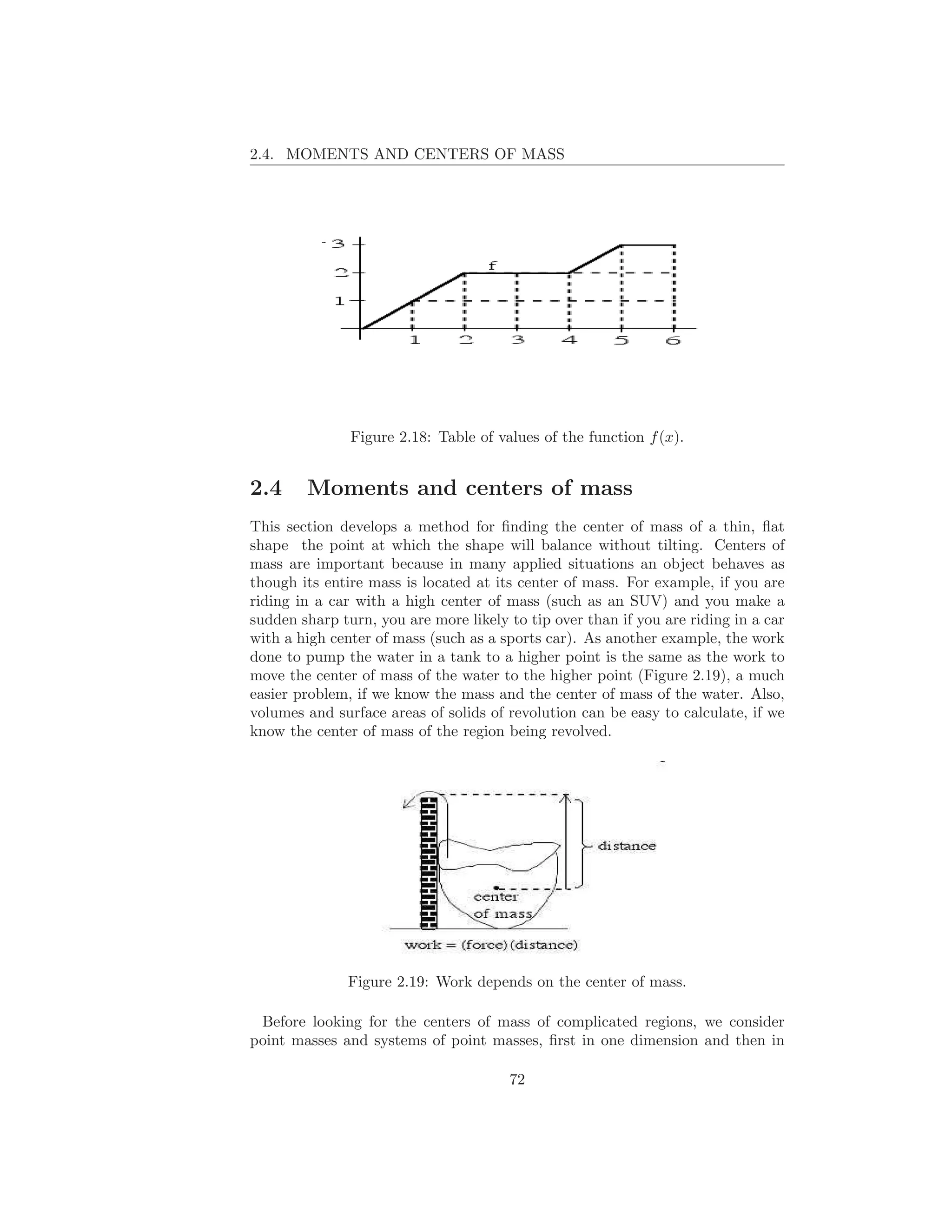 2.4. MOMENTS AND CENTERS OF MASS




               Figure 2.18: Table of values of the function f (x).


2.4     Moments and centers of mass
This section develops a method for ﬁnding the center of mass of a thin, ﬂat
shape the point at which the shape will balance without tilting. Centers of
mass are important because in many applied situations an object behaves as
though its entire mass is located at its center of mass. For example, if you are
riding in a car with a high center of mass (such as an SUV) and you make a
sudden sharp turn, you are more likely to tip over than if you are riding in a car
with a high center of mass (such as a sports car). As another example, the work
done to pump the water in a tank to a higher point is the same as the work to
move the center of mass of the water to the higher point (Figure 2.19), a much
easier problem, if we know the mass and the center of mass of the water. Also,
volumes and surface areas of solids of revolution can be easy to calculate, if we
know the center of mass of the region being revolved.




               Figure 2.19: Work depends on the center of mass.

 Before looking for the centers of mass of complicated regions, we consider
point masses and systems of point masses, ﬁrst in one dimension and then in

                                       72
 