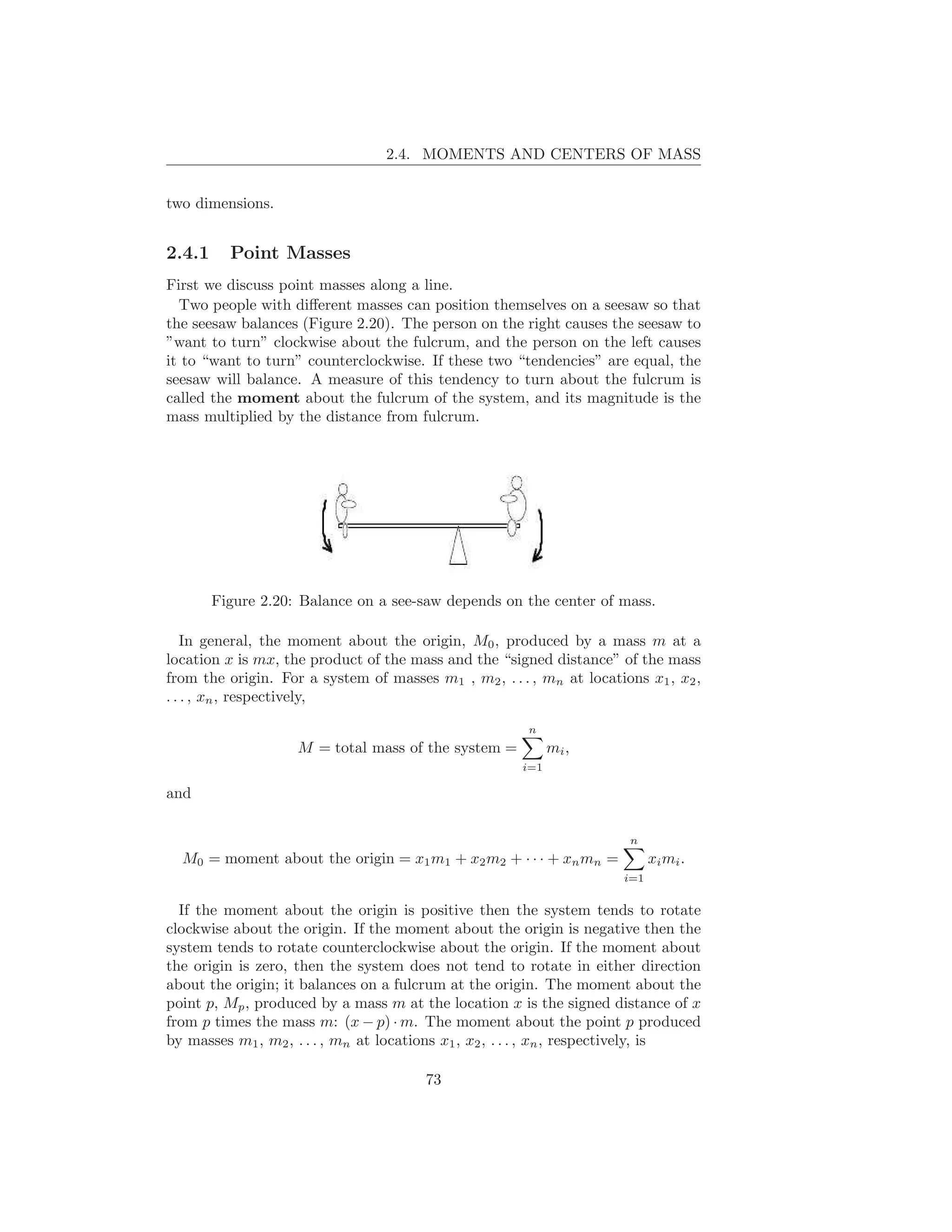 2.4. MOMENTS AND CENTERS OF MASS


two dimensions.


2.4.1     Point Masses
First we discuss point masses along a line.
  Two people with diﬀerent masses can position themselves on a seesaw so that
the seesaw balances (Figure 2.20). The person on the right causes the seesaw to
”want to turn” clockwise about the fulcrum, and the person on the left causes
it to “want to turn” counterclockwise. If these two “tendencies” are equal, the
seesaw will balance. A measure of this tendency to turn about the fulcrum is
called the moment about the fulcrum of the system, and its magnitude is the
mass multiplied by the distance from fulcrum.




        Figure 2.20: Balance on a see-saw depends on the center of mass.

   In general, the moment about the origin, M0 , produced by a mass m at a
location x is mx, the product of the mass and the “signed distance” of the mass
from the origin. For a system of masses m1 , m2 , . . . , mn at locations x1 , x2 ,
. . . , xn , respectively,

                                                        n
                    M = total mass of the system =           mi ,
                                                       i=1

and

                                                                        n
  M0 = moment about the origin = x1 m1 + x2 m2 + · · · + xn mn =             xi mi .
                                                                       i=1


  If the moment about the origin is positive then the system tends to rotate
clockwise about the origin. If the moment about the origin is negative then the
system tends to rotate counterclockwise about the origin. If the moment about
the origin is zero, then the system does not tend to rotate in either direction
about the origin; it balances on a fulcrum at the origin. The moment about the
point p, Mp , produced by a mass m at the location x is the signed distance of x
from p times the mass m: (x − p) · m. The moment about the point p produced
by masses m1 , m2 , . . . , mn at locations x1 , x2 , . . . , xn , respectively, is

                                        73
 