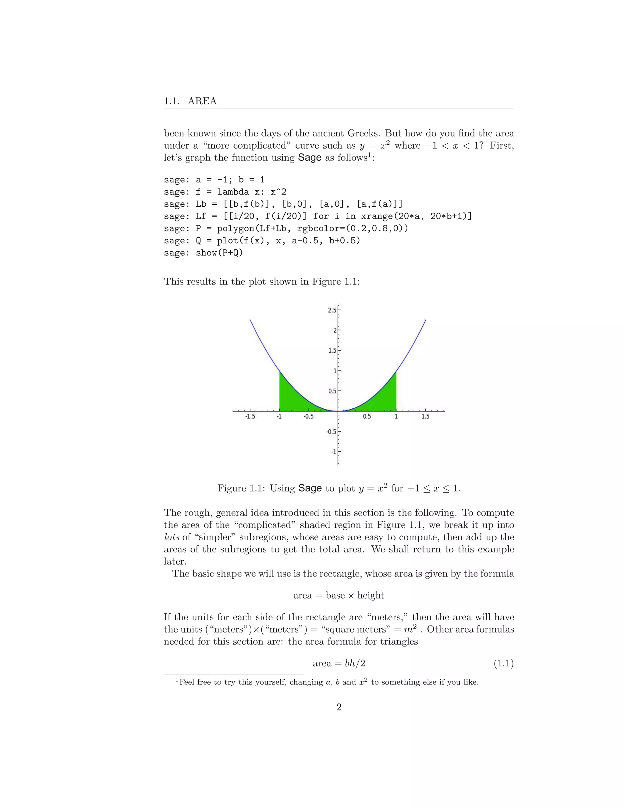 1.1. AREA


been known since the days of the ancient Greeks. But how do you ﬁnd the area
under a “more complicated” curve such as y = x2 where −1 < x < 1? First,
let’s graph the function using Sage as follows1 :

sage:      a = -1; b = 1
sage:      f = lambda x: x^2
sage:      Lb = [[b,f(b)], [b,0], [a,0], [a,f(a)]]
sage:      Lf = [[i/20, f(i/20)] for i in xrange(20*a, 20*b+1)]
sage:      P = polygon(Lf+Lb, rgbcolor=(0.2,0.8,0))
sage:      Q = plot(f(x), x, a-0.5, b+0.5)
sage:      show(P+Q)

This results in the plot shown in Figure 1.1:




                Figure 1.1: Using Sage to plot y = x2 for −1 ≤ x ≤ 1.

The rough, general idea introduced in this section is the following. To compute
the area of the “complicated” shaded region in Figure 1.1, we break it up into
lots of “simpler” subregions, whose areas are easy to compute, then add up the
areas of the subregions to get the total area. We shall return to this example
later.
  The basic shape we will use is the rectangle, whose area is given by the formula

                                     area = base × height

If the units for each side of the rectangle are “meters,” then the area will have
the units (“meters”)×(“meters”) = “square meters” = m2 . Other area formulas
needed for this section are: the area formula for triangles

                                           area = bh/2                                      (1.1)
  1 Feel   free to try this yourself, changing a, b and x2 to something else if you like.


                                                 2
 