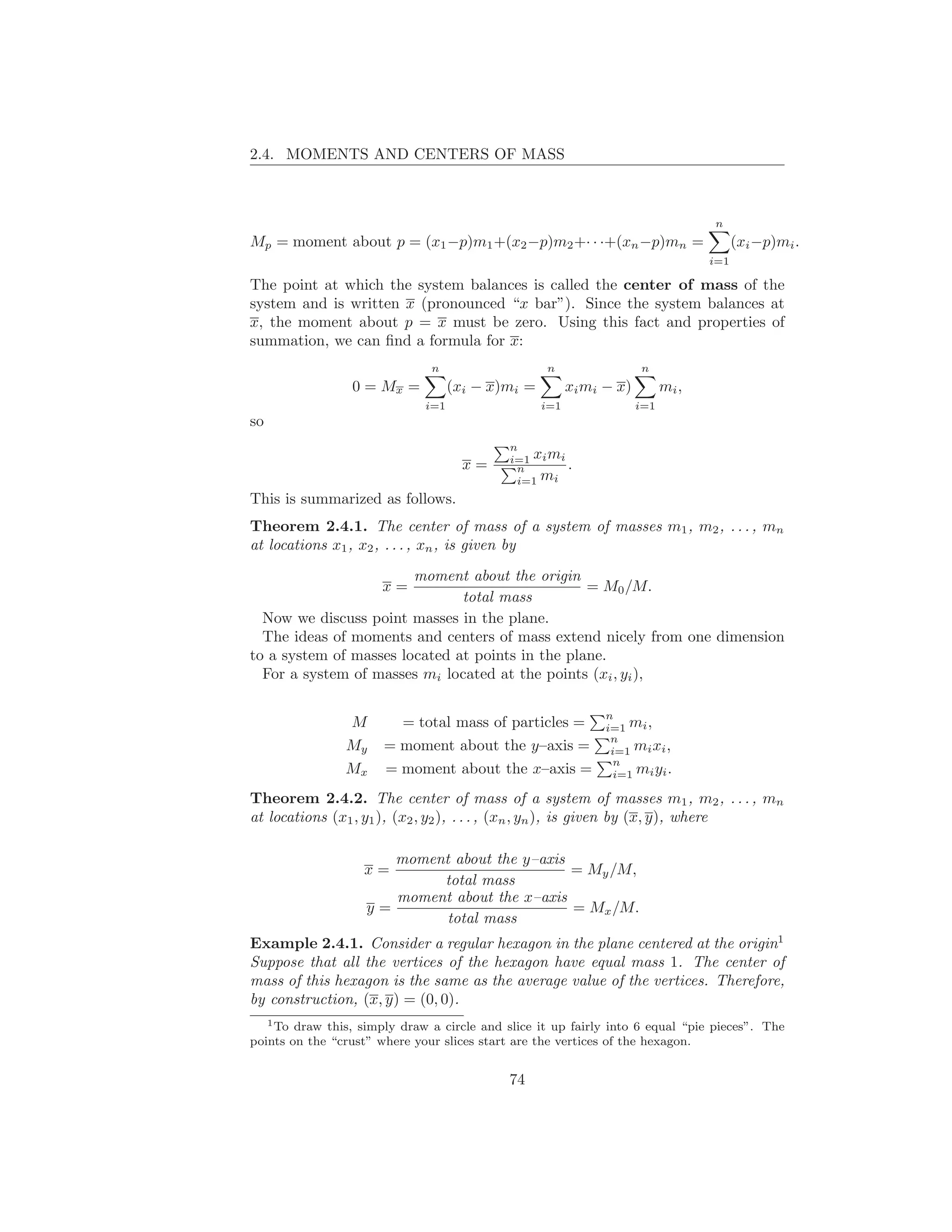 2.4. MOMENTS AND CENTERS OF MASS



                                                                                   n
Mp = moment about p = (x1 −p)m1 +(x2 −p)m2 +· · ·+(xn −p)mn =                            (xi −p)mi .
                                                                                   i=1

The point at which the system balances is called the center of mass of the
system and is written x (pronounced “x bar”). Since the system balances at
x, the moment about p = x must be zero. Using this fact and properties of
summation, we can ﬁnd a formula for x:
                               n                   n                  n
                 0 = Mx =           (xi − x)mi =         xi mi − x)         mi ,
                              i=1                  i=1                i=1
so
                                             n
                                             i=1 xi mi
                                      x=      n        .
                                              i=1 mi
This is summarized as follows.
Theorem 2.4.1. The center of mass of a system of masses m1 , m2 , . . . , mn
at locations x1 , x2 , . . . , xn , is given by
                        moment about the origin
                       x=                         = M0 /M.
                               total mass
  Now we discuss point masses in the plane.
  The ideas of moments and centers of mass extend nicely from one dimension
to a system of masses located at points in the plane.
  For a system of masses mi located at the points (xi , yi ),

                                                               n
                M        = total mass of particles =           i=1 mi ,
                                                                n
                My     = moment about the y–axis =              i=1 mi xi ,
                                                                 n
                Mx     = moment about the x–axis =               i=1 mi yi .

Theorem 2.4.2. The center of mass of a system of masses m1 , m2 , . . . , mn
at locations (x1 , y1 ), (x2 , y2 ), . . . , (xn , yn ), is given by (x, y), where

                       moment about the y–axis
                   x=                          = My /M,
                            total mass
                       moment about the x–axis
                    y=                         = Mx /M.
                             total mass
Example 2.4.1. Consider a regular hexagon in the plane centered at the origin1
Suppose that all the vertices of the hexagon have equal mass 1. The center of
mass of this hexagon is the same as the average value of the vertices. Therefore,
by construction, (x, y) = (0, 0).
   1 To draw this, simply draw a circle and slice it up fairly into 6 equal “pie pieces”. The

points on the “crust” where your slices start are the vertices of the hexagon.


                                             74
 