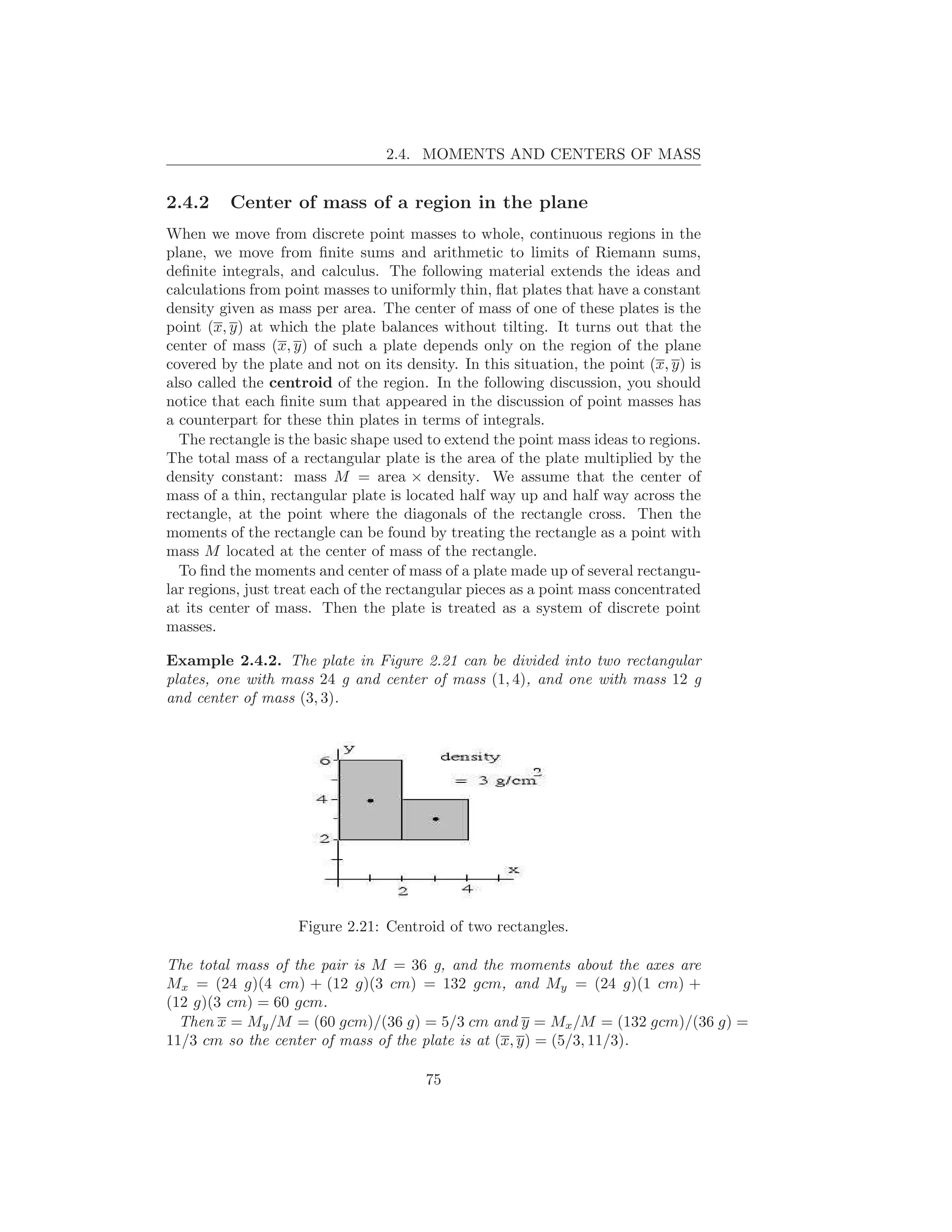 2.4. MOMENTS AND CENTERS OF MASS


2.4.2    Center of mass of a region in the plane
When we move from discrete point masses to whole, continuous regions in the
plane, we move from ﬁnite sums and arithmetic to limits of Riemann sums,
deﬁnite integrals, and calculus. The following material extends the ideas and
calculations from point masses to uniformly thin, ﬂat plates that have a constant
density given as mass per area. The center of mass of one of these plates is the
point (x, y) at which the plate balances without tilting. It turns out that the
center of mass (x, y) of such a plate depends only on the region of the plane
covered by the plate and not on its density. In this situation, the point (x, y) is
also called the centroid of the region. In the following discussion, you should
notice that each ﬁnite sum that appeared in the discussion of point masses has
a counterpart for these thin plates in terms of integrals.
  The rectangle is the basic shape used to extend the point mass ideas to regions.
The total mass of a rectangular plate is the area of the plate multiplied by the
density constant: mass M = area × density. We assume that the center of
mass of a thin, rectangular plate is located half way up and half way across the
rectangle, at the point where the diagonals of the rectangle cross. Then the
moments of the rectangle can be found by treating the rectangle as a point with
mass M located at the center of mass of the rectangle.
  To ﬁnd the moments and center of mass of a plate made up of several rectangu-
lar regions, just treat each of the rectangular pieces as a point mass concentrated
at its center of mass. Then the plate is treated as a system of discrete point
masses.

Example 2.4.2. The plate in Figure 2.21 can be divided into two rectangular
plates, one with mass 24 g and center of mass (1, 4), and one with mass 12 g
and center of mass (3, 3).




                    Figure 2.21: Centroid of two rectangles.

The total mass of the pair is M = 36 g, and the moments about the axes are
Mx = (24 g)(4 cm) + (12 g)(3 cm) = 132 gcm, and My = (24 g)(1 cm) +
(12 g)(3 cm) = 60 gcm.
  Then x = My /M = (60 gcm)/(36 g) = 5/3 cm and y = Mx /M = (132 gcm)/(36 g) =
11/3 cm so the center of mass of the plate is at (x, y) = (5/3, 11/3).

                                        75
 
