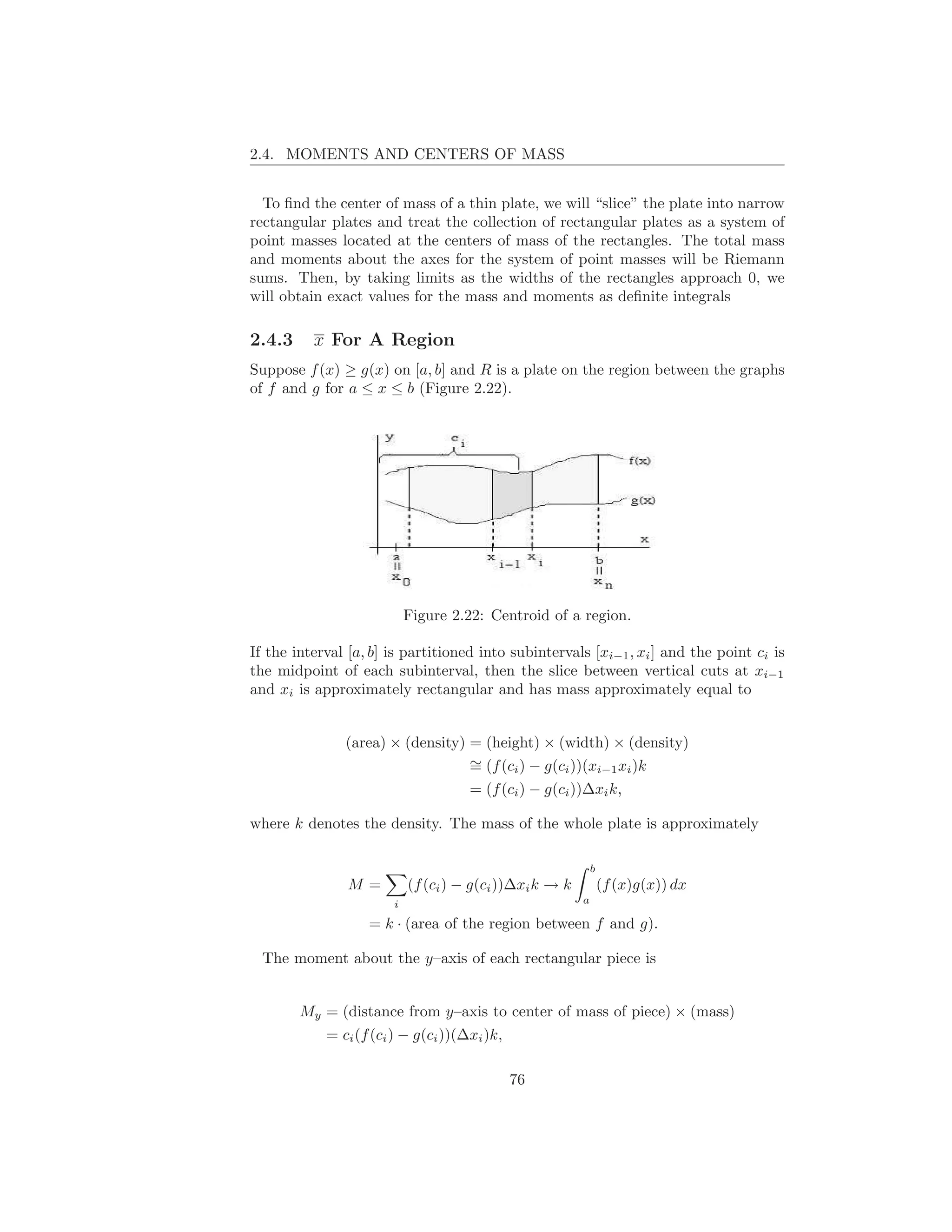 2.4. MOMENTS AND CENTERS OF MASS


  To ﬁnd the center of mass of a thin plate, we will “slice” the plate into narrow
rectangular plates and treat the collection of rectangular plates as a system of
point masses located at the centers of mass of the rectangles. The total mass
and moments about the axes for the system of point masses will be Riemann
sums. Then, by taking limits as the widths of the rectangles approach 0, we
will obtain exact values for the mass and moments as deﬁnite integrals

2.4.3     x For A Region
Suppose f (x) ≥ g(x) on [a, b] and R is a plate on the region between the graphs
of f and g for a ≤ x ≤ b (Figure 2.22).




                           Figure 2.22: Centroid of a region.

If the interval [a, b] is partitioned into subintervals [xi−1 , xi ] and the point ci is
the midpoint of each subinterval, then the slice between vertical cuts at xi−1
and xi is approximately rectangular and has mass approximately equal to


               (area) × (density) = (height) × (width) × (density)
                                  ∼
                                  = (f (ci ) − g(ci ))(xi−1 xi )k
                                     = (f (ci ) − g(ci ))∆xi k,

where k denotes the density. The mass of the whole plate is approximately

                                                             b
                M=         (f (ci ) − g(ci ))∆xi k → k           (f (x)g(x)) dx
                       i                                 a

                   = k · (area of the region between f and g).

  The moment about the y–axis of each rectangular piece is


        My = (distance from y–axis to center of mass of piece) × (mass)
           = ci (f (ci ) − g(ci ))(∆xi )k,

                                           76
 