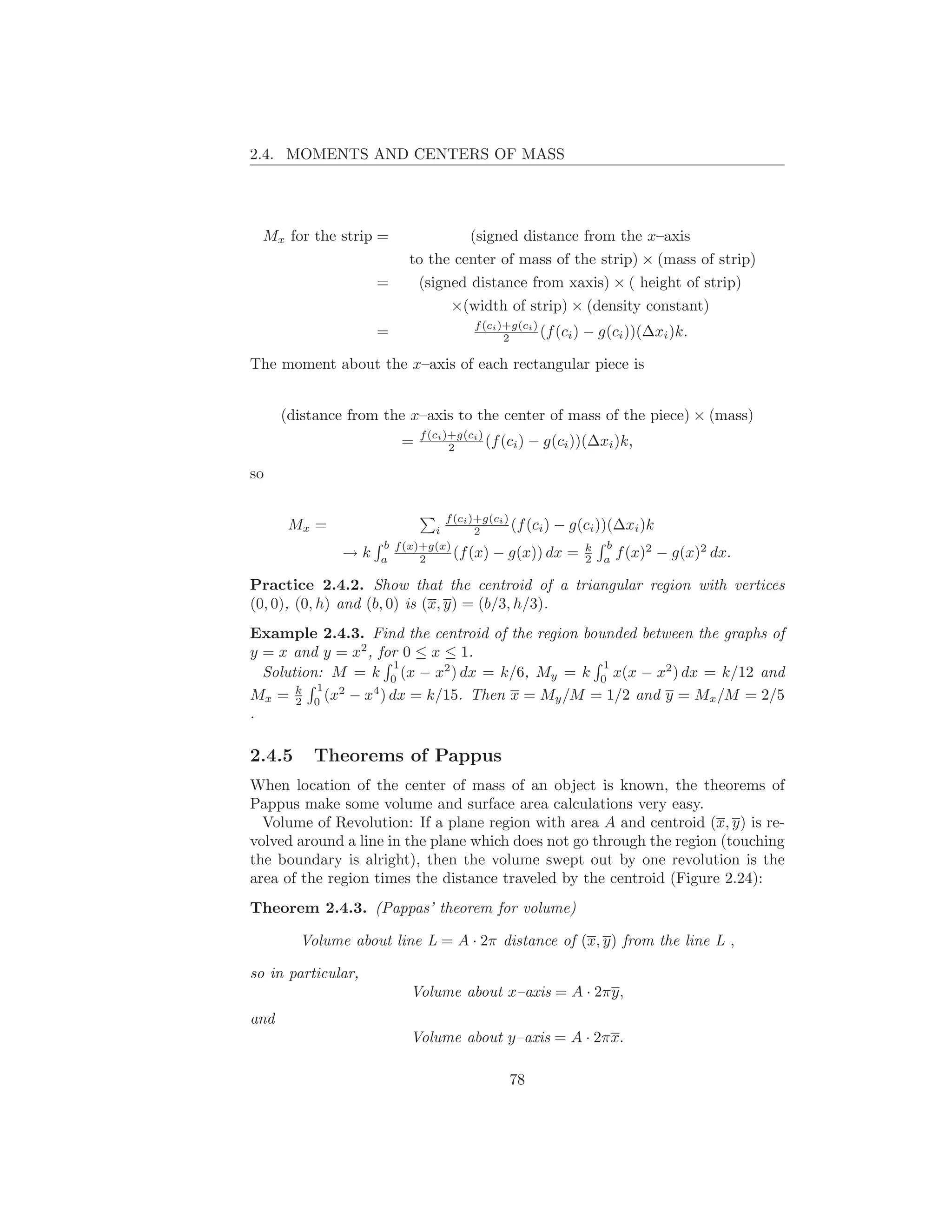 2.4. MOMENTS AND CENTERS OF MASS




  Mx for the strip =                   (signed distance from the x–axis
                         to the center of mass of the strip) × (mass of strip)
                    =     (signed distance from xaxis) × ( height of strip)
                                  ×(width of strip) × (density constant)
                                        f (ci )+g(ci )
                    =                          2       (f (ci )   − g(ci ))(∆xi )k.

The moment about the x–axis of each rectangular piece is


      (distance from the x–axis to the center of mass of the piece) × (mass)
                            f (ci )+g(ci )
                        =          2       (f (ci )   − g(ci ))(∆xi )k,

so

                               f (ci )+g(ci )
       Mx =                  i        2       (f (ci ) − g(ci ))(∆xi )k
                    b f (x)+g(x)                                b
               →k   a      2     (f (x) − g(x)) dx = k a f (x)2 −
                                                           2                    g(x)2 dx.

Practice 2.4.2. Show that the centroid of a triangular region with vertices
(0, 0), (0, h) and (b, 0) is (x, y) = (b/3, h/3).
Example 2.4.3. Find the centroid of the region bounded between the graphs of
y = x and y = x2 , for 0 ≤ x ≤ 1.
                     1                            1
  Solution: M = k 0 (x − x2 ) dx = k/6, My = k 0 x(x − x2 ) dx = k/12 and
          1
Mx = k 0 (x2 − x4 ) dx = k/15. Then x = My /M = 1/2 and y = Mx /M = 2/5
       2
.

2.4.5     Theorems of Pappus
When location of the center of mass of an object is known, the theorems of
Pappus make some volume and surface area calculations very easy.
  Volume of Revolution: If a plane region with area A and centroid (x, y) is re-
volved around a line in the plane which does not go through the region (touching
the boundary is alright), then the volume swept out by one revolution is the
area of the region times the distance traveled by the centroid (Figure 2.24):
Theorem 2.4.3. (Pappas’ theorem for volume)

        Volume about line L = A · 2π distance of (x, y) from the line L ,

so in particular,
                         Volume about x–axis = A · 2πy,
and
                         Volume about y–axis = A · 2πx.

                                               78
 
