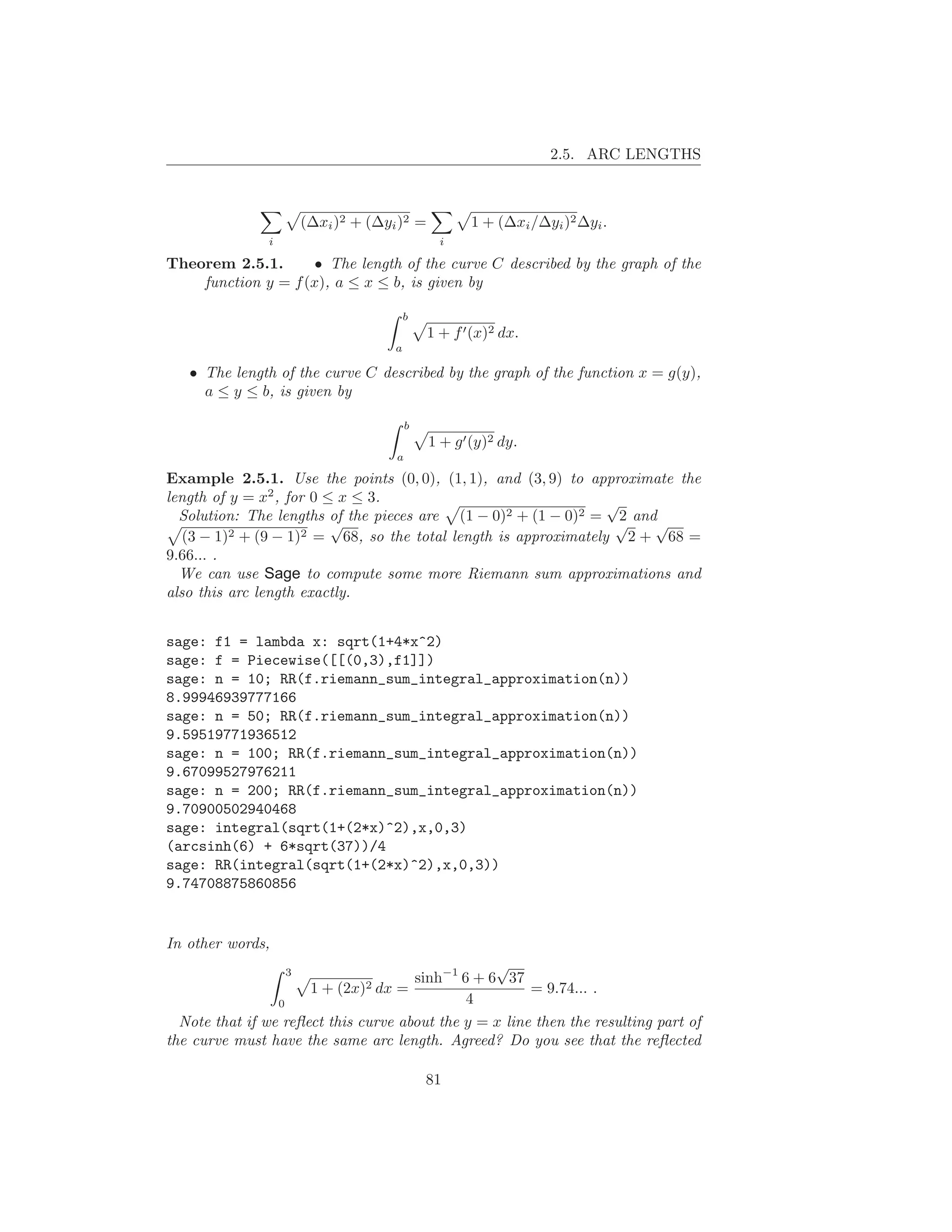 2.5. ARC LENGTHS



                       (∆xi )2 + (∆yi )2 =          1 + (∆xi /∆yi )2 ∆yi .
               i                               i

Theorem 2.5.1.       • The length of the curve C described by the graph of the
    function y = f (x), a ≤ x ≤ b, is given by

                                         b
                                             1 + f ′ (x)2 dx.
                                     a

   • The length of the curve C described by the graph of the function x = g(y),
     a ≤ y ≤ b, is given by

                                         b
                                             1 + g ′ (y)2 dy.
                                     a

Example 2.5.1. Use the points (0, 0), (1, 1), and (3, 9) to approximate the
length of y = x2 , for 0 ≤ x ≤ 3.                                √
  Solution: The lengths of the pieces are (1 − 0)2 + (1 − 0)2 = 2 and
                          √                                       √  √
   (3 − 1)2 + (9 − 1)2 = 68, so the total length is approximately 2 + 68 =
9.66... .
  We can use Sage to compute some more Riemann sum approximations and
also this arc length exactly.


sage: f1 = lambda x: sqrt(1+4*x^2)
sage: f = Piecewise([[(0,3),f1]])
sage: n = 10; RR(f.riemann_sum_integral_approximation(n))
8.99946939777166
sage: n = 50; RR(f.riemann_sum_integral_approximation(n))
9.59519771936512
sage: n = 100; RR(f.riemann_sum_integral_approximation(n))
9.67099527976211
sage: n = 200; RR(f.riemann_sum_integral_approximation(n))
9.70900502940468
sage: integral(sqrt(1+(2*x)^2),x,0,3)
(arcsinh(6) + 6*sqrt(37))/4
sage: RR(integral(sqrt(1+(2*x)^2),x,0,3))
9.74708875860856


In other words,
                   3
                                                  √
                                      sinh−1 6 + 6 37
                      1+    (2x)2
                                dx =                    = 9.74... .
                 0                            4
  Note that if we reﬂect this curve about the y = x line then the resulting part of
the curve must have the same arc length. Agreed? Do you see that the reﬂected

                                             81
 