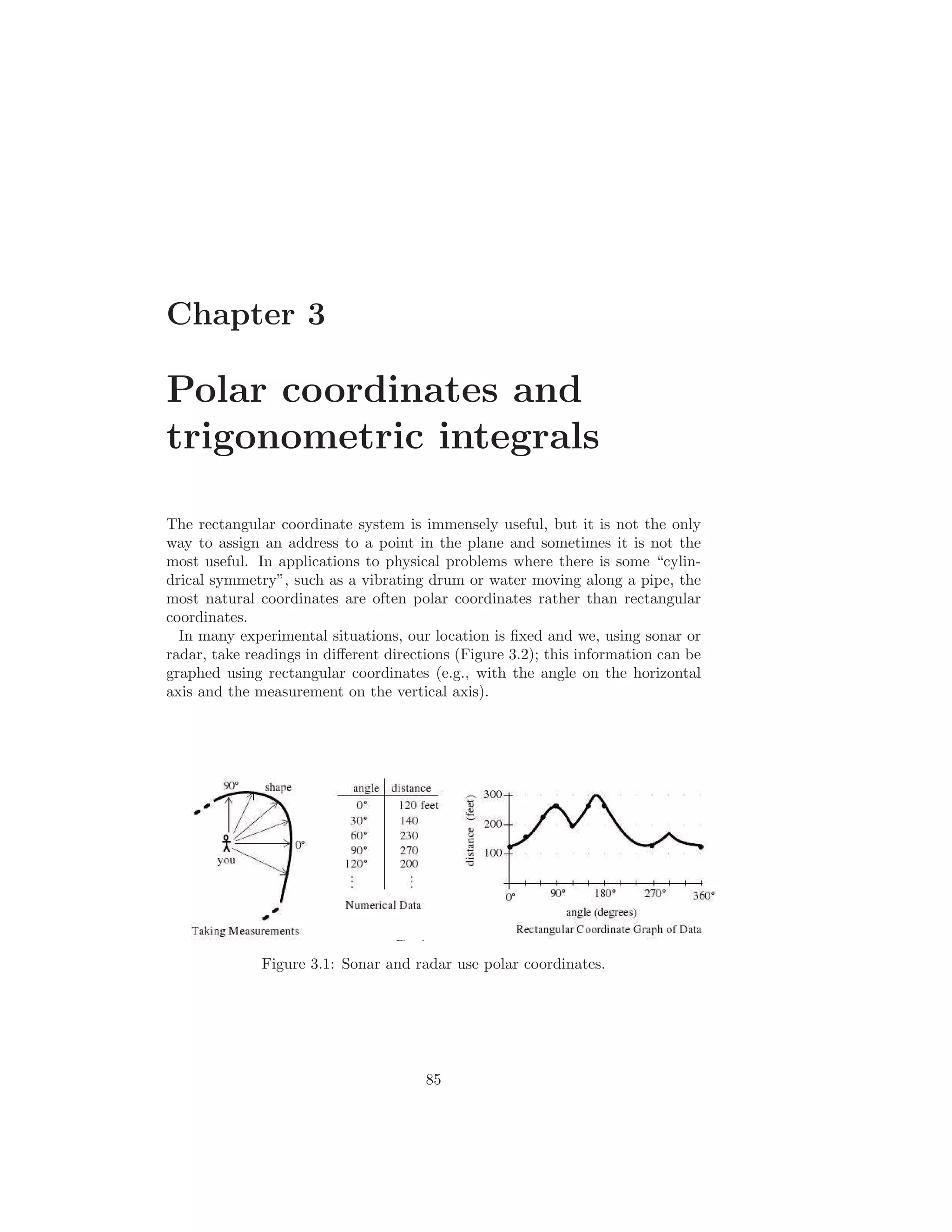 Chapter 3

Polar coordinates and
trigonometric integrals

The rectangular coordinate system is immensely useful, but it is not the only
way to assign an address to a point in the plane and sometimes it is not the
most useful. In applications to physical problems where there is some “cylin-
drical symmetry”, such as a vibrating drum or water moving along a pipe, the
most natural coordinates are often polar coordinates rather than rectangular
coordinates.
  In many experimental situations, our location is ﬁxed and we, using sonar or
radar, take readings in diﬀerent directions (Figure 3.2); this information can be
graphed using rectangular coordinates (e.g., with the angle on the horizontal
axis and the measurement on the vertical axis).




              Figure 3.1: Sonar and radar use polar coordinates.




                                       85
 