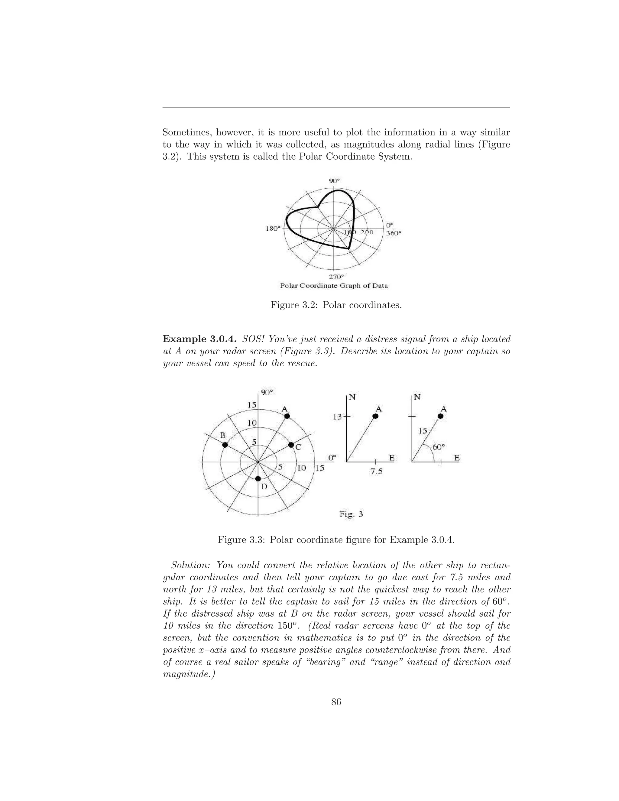 Sometimes, however, it is more useful to plot the information in a way similar
to the way in which it was collected, as magnitudes along radial lines (Figure
3.2). This system is called the Polar Coordinate System.




                          Figure 3.2: Polar coordinates.


Example 3.0.4. SOS! You’ve just received a distress signal from a ship located
at A on your radar screen (Figure 3.3). Describe its location to your captain so
your vessel can speed to the rescue.




             Figure 3.3: Polar coordinate ﬁgure for Example 3.0.4.

  Solution: You could convert the relative location of the other ship to rectan-
gular coordinates and then tell your captain to go due east for 7.5 miles and
north for 13 miles, but that certainly is not the quickest way to reach the other
ship. It is better to tell the captain to sail for 15 miles in the direction of 60o .
If the distressed ship was at B on the radar screen, your vessel should sail for
10 miles in the direction 150o . (Real radar screens have 0o at the top of the
screen, but the convention in mathematics is to put 0o in the direction of the
positive x–axis and to measure positive angles counterclockwise from there. And
of course a real sailor speaks of “bearing” and “range” instead of direction and
magnitude.)

                                         86
 