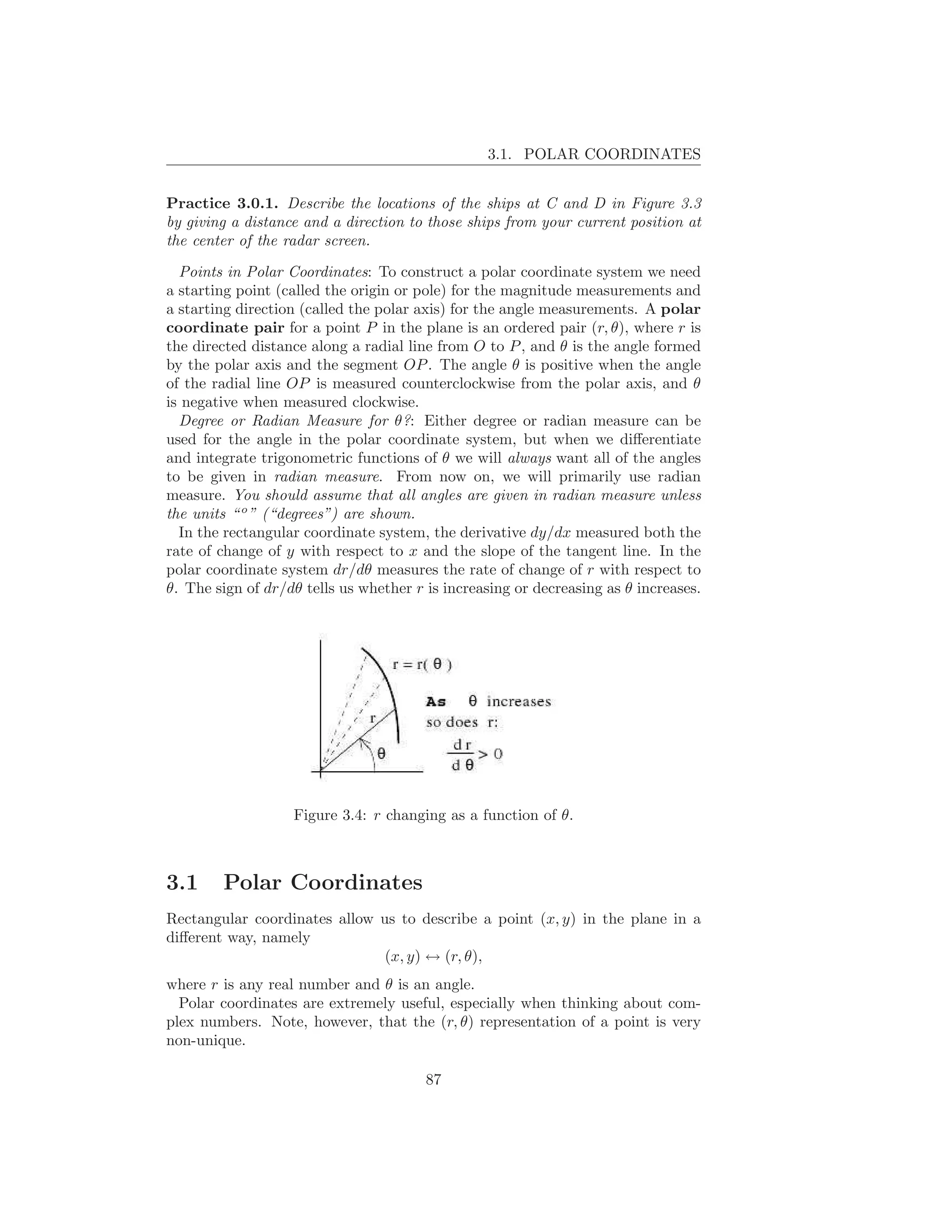 3.1. POLAR COORDINATES


Practice 3.0.1. Describe the locations of the ships at C and D in Figure 3.3
by giving a distance and a direction to those ships from your current position at
the center of the radar screen.

  Points in Polar Coordinates: To construct a polar coordinate system we need
a starting point (called the origin or pole) for the magnitude measurements and
a starting direction (called the polar axis) for the angle measurements. A polar
coordinate pair for a point P in the plane is an ordered pair (r, θ), where r is
the directed distance along a radial line from O to P , and θ is the angle formed
by the polar axis and the segment OP . The angle θ is positive when the angle
of the radial line OP is measured counterclockwise from the polar axis, and θ
is negative when measured clockwise.
  Degree or Radian Measure for θ?: Either degree or radian measure can be
used for the angle in the polar coordinate system, but when we diﬀerentiate
and integrate trigonometric functions of θ we will always want all of the angles
to be given in radian measure. From now on, we will primarily use radian
measure. You should assume that all angles are given in radian measure unless
the units “ o ” (“degrees”) are shown.
  In the rectangular coordinate system, the derivative dy/dx measured both the
rate of change of y with respect to x and the slope of the tangent line. In the
polar coordinate system dr/dθ measures the rate of change of r with respect to
θ. The sign of dr/dθ tells us whether r is increasing or decreasing as θ increases.




                   Figure 3.4: r changing as a function of θ.



3.1     Polar Coordinates
Rectangular coordinates allow us to describe a point (x, y) in the plane in a
diﬀerent way, namely
                               (x, y) ↔ (r, θ),
where r is any real number and θ is an angle.
  Polar coordinates are extremely useful, especially when thinking about com-
plex numbers. Note, however, that the (r, θ) representation of a point is very
non-unique.

                                        87
 