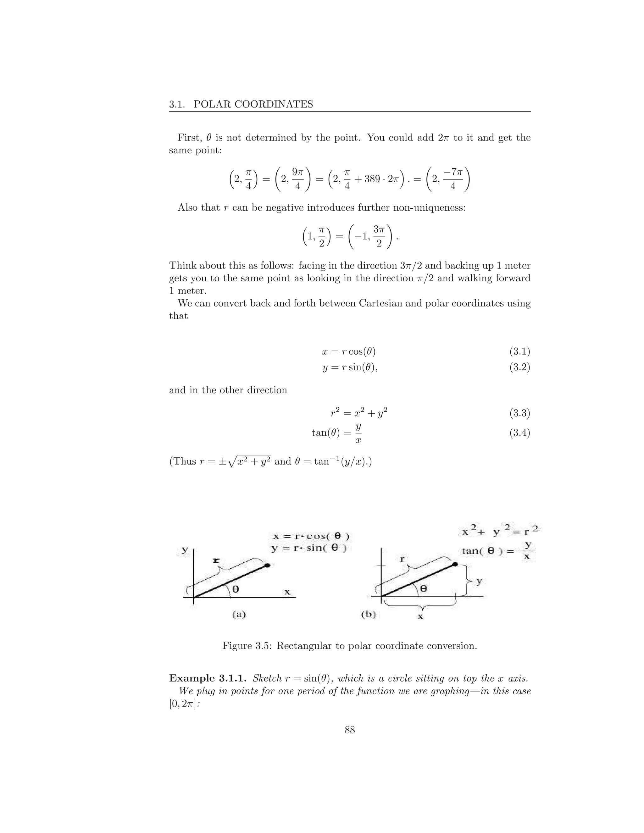 3.1. POLAR COORDINATES


  First, θ is not determined by the point. You could add 2π to it and get the
same point:

                   π            9π                π                       −7π
              2,       =   2,             = 2,      + 389 · 2π . =   2,
                   4             4                4                        4

 Also that r can be negative introduces further non-uniqueness:

                                          π               3π
                                     1,       =     −1,        .
                                          2                2

Think about this as follows: facing in the direction 3π/2 and backing up 1 meter
gets you to the same point as looking in the direction π/2 and walking forward
1 meter.
  We can convert back and forth between Cartesian and polar coordinates using
that


                                           x = r cos(θ)                         (3.1)
                                           y = r sin(θ),                        (3.2)

and in the other direction

                                          r2 = x2 + y 2                         (3.3)
                                               y
                                      tan(θ) =                                  (3.4)
                                               x

(Thus r = ± x2 + y 2 and θ = tan−1 (y/x).)




           Figure 3.5: Rectangular to polar coordinate conversion.


Example 3.1.1. Sketch r = sin(θ), which is a circle sitting on top the x axis.
  We plug in points for one period of the function we are graphing—in this case
[0, 2π]:

                                                  88
 