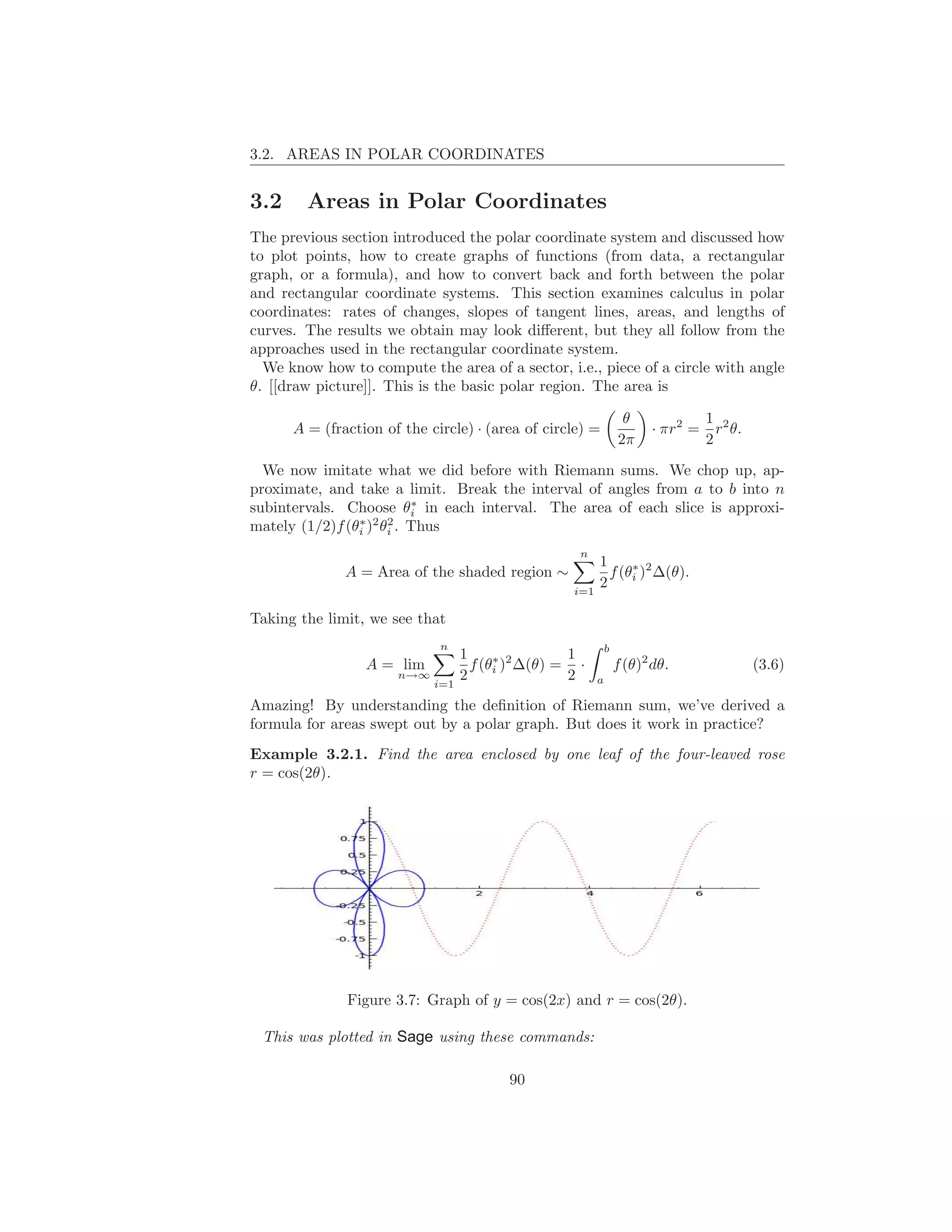 3.2. AREAS IN POLAR COORDINATES


3.2     Areas in Polar Coordinates
The previous section introduced the polar coordinate system and discussed how
to plot points, how to create graphs of functions (from data, a rectangular
graph, or a formula), and how to convert back and forth between the polar
and rectangular coordinate systems. This section examines calculus in polar
coordinates: rates of changes, slopes of tangent lines, areas, and lengths of
curves. The results we obtain may look diﬀerent, but they all follow from the
approaches used in the rectangular coordinate system.
  We know how to compute the area of a sector, i.e., piece of a circle with angle
θ. [[draw picture]]. This is the basic polar region. The area is

                                                                  θ              1 2
      A = (fraction of the circle) · (area of circle) =                · πr2 =     r θ.
                                                                 2π              2

  We now imitate what we did before with Riemann sums. We chop up, ap-
proximate, and take a limit. Break the interval of angles from a to b into n
                         ∗
subintervals. Choose θi in each interval. The area of each slice is approxi-
                ∗ 2 2
mately (1/2)f (θi ) θi . Thus
                                                    n
                                                         1
              A = Area of the shaded region ∼              f (θi )2 ∆(θ).
                                                               ∗

                                                   i=1
                                                         2

Taking the limit, we see that
                             n                               b
                                  1                1
                 A = lim            f (θi )2 ∆(θ) = ·
                                        ∗
                                                                 f (θ)2 dθ.               (3.6)
                      n→∞
                            i=1
                                  2                2     a

Amazing! By understanding the deﬁnition of Riemann sum, we’ve derived a
formula for areas swept out by a polar graph. But does it work in practice?
Example 3.2.1. Find the area enclosed by one leaf of the four-leaved rose
r = cos(2θ).




              Figure 3.7: Graph of y = cos(2x) and r = cos(2θ).

 This was plotted in Sage using these commands:

                                         90
 