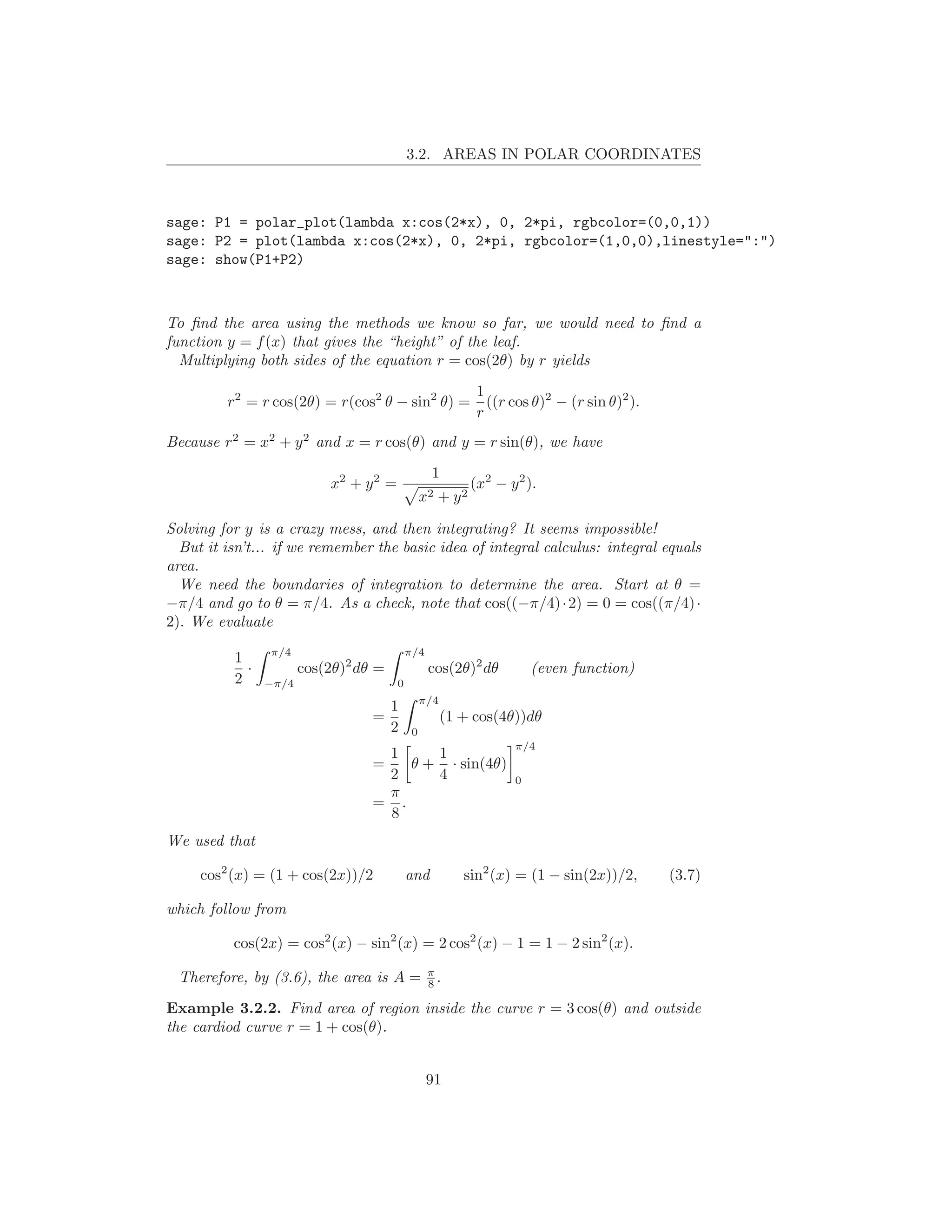 3.2. AREAS IN POLAR COORDINATES



sage: P1 = polar_plot(lambda x:cos(2*x), 0, 2*pi, rgbcolor=(0,0,1))
sage: P2 = plot(lambda x:cos(2*x), 0, 2*pi, rgbcolor=(1,0,0),linestyle=":")
sage: show(P1+P2)



To ﬁnd the area using the methods we know so far, we would need to ﬁnd a
function y = f (x) that gives the “height” of the leaf.
  Multiplying both sides of the equation r = cos(2θ) by r yields
                                                              1
         r2 = r cos(2θ) = r(cos2 θ − sin2 θ) =                  ((r cos θ)2 − (r sin θ)2 ).
                                                              r
Because r2 = x2 + y 2 and x = r cos(θ) and y = r sin(θ), we have
                                                  1
                           x2 + y 2 =                        (x2 − y 2 ).
                                                 x2   + y2

Solving for y is a crazy mess, and then integrating? It seems impossible!
  But it isn’t... if we remember the basic idea of integral calculus: integral equals
area.
  We need the boundaries of integration to determine the area. Start at θ =
−π/4 and go to θ = π/4. As a check, note that cos((−π/4) · 2) = 0 = cos((π/4) ·
2). We evaluate
                π/4                         π/4
          1
            ·          cos(2θ)2 dθ =              cos(2θ)2 dθ            (even function)
          2     −π/4                    0
                                                 π/4
                                       1
                                  =                    (1 + cos(4θ))dθ
                                       2     0
                                                                     π/4
                                   1     1
                                  =   θ + · sin(4θ)
                                   2     4                           0
                                   π
                                  = .
                                   8
We used that

     cos2 (x) = (1 + cos(2x))/2             and           sin2 (x) = (1 − sin(2x))/2,         (3.7)

which follow from

          cos(2x) = cos2 (x) − sin2 (x) = 2 cos2 (x) − 1 = 1 − 2 sin2 (x).
                                                  π
 Therefore, by (3.6), the area is A =             8.

Example 3.2.2. Find area of region inside the curve r = 3 cos(θ) and outside
the cardiod curve r = 1 + cos(θ).


                                                  91
 