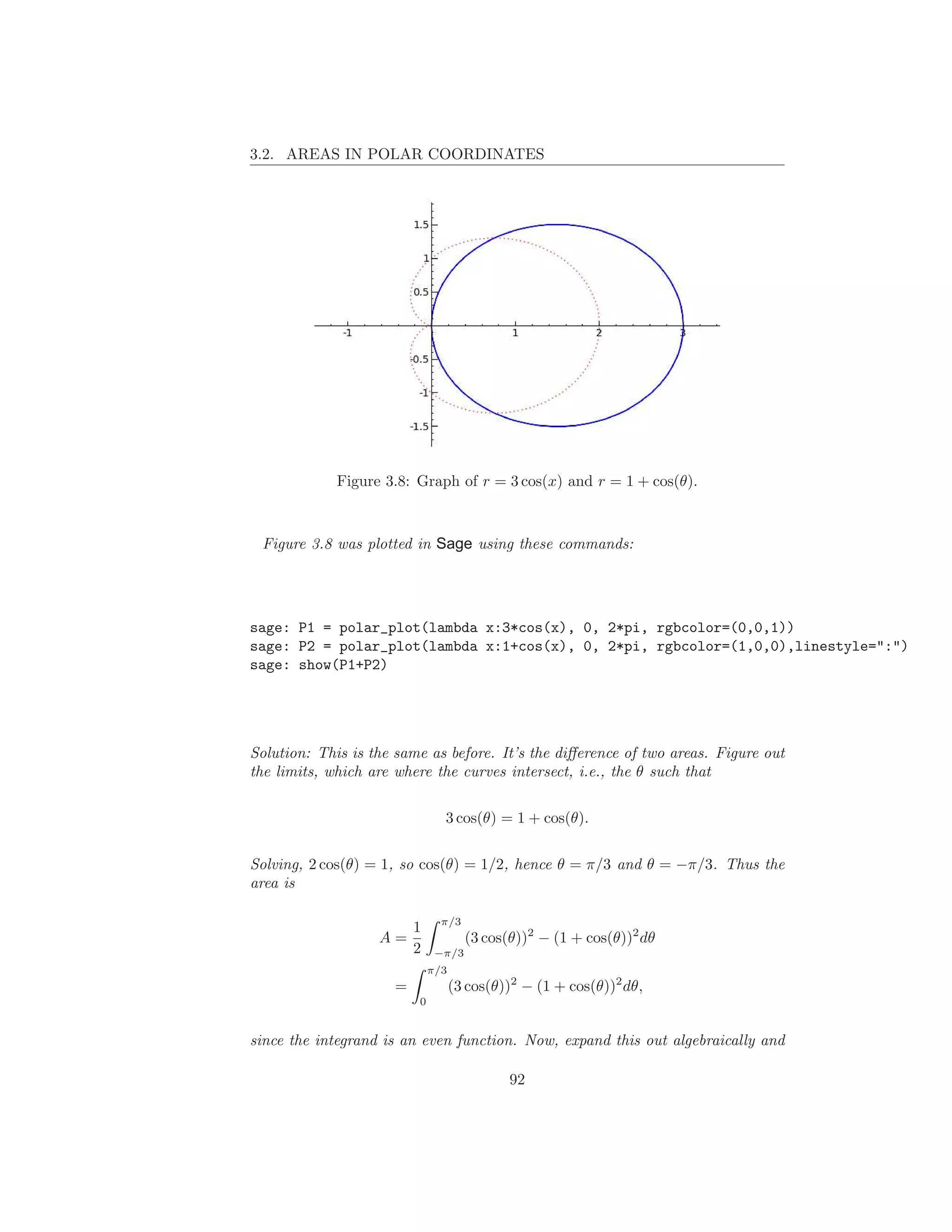 3.2. AREAS IN POLAR COORDINATES




             Figure 3.8: Graph of r = 3 cos(x) and r = 1 + cos(θ).



 Figure 3.8 was plotted in Sage using these commands:




sage: P1 = polar_plot(lambda x:3*cos(x), 0, 2*pi, rgbcolor=(0,0,1))
sage: P2 = polar_plot(lambda x:1+cos(x), 0, 2*pi, rgbcolor=(1,0,0),linestyle=":")
sage: show(P1+P2)




Solution: This is the same as before. It’s the diﬀerence of two areas. Figure out
the limits, which are where the curves intersect, i.e., the θ such that

                               3 cos(θ) = 1 + cos(θ).

Solving, 2 cos(θ) = 1, so cos(θ) = 1/2, hence θ = π/3 and θ = −π/3. Thus the
area is

                               π/3
                         1
                   A=                (3 cos(θ))2 − (1 + cos(θ))2 dθ
                         2    −π/3
                             π/3
                     =             (3 cos(θ))2 − (1 + cos(θ))2 dθ,
                         0


since the integrand is an even function. Now, expand this out algebraically and

                                            92
 