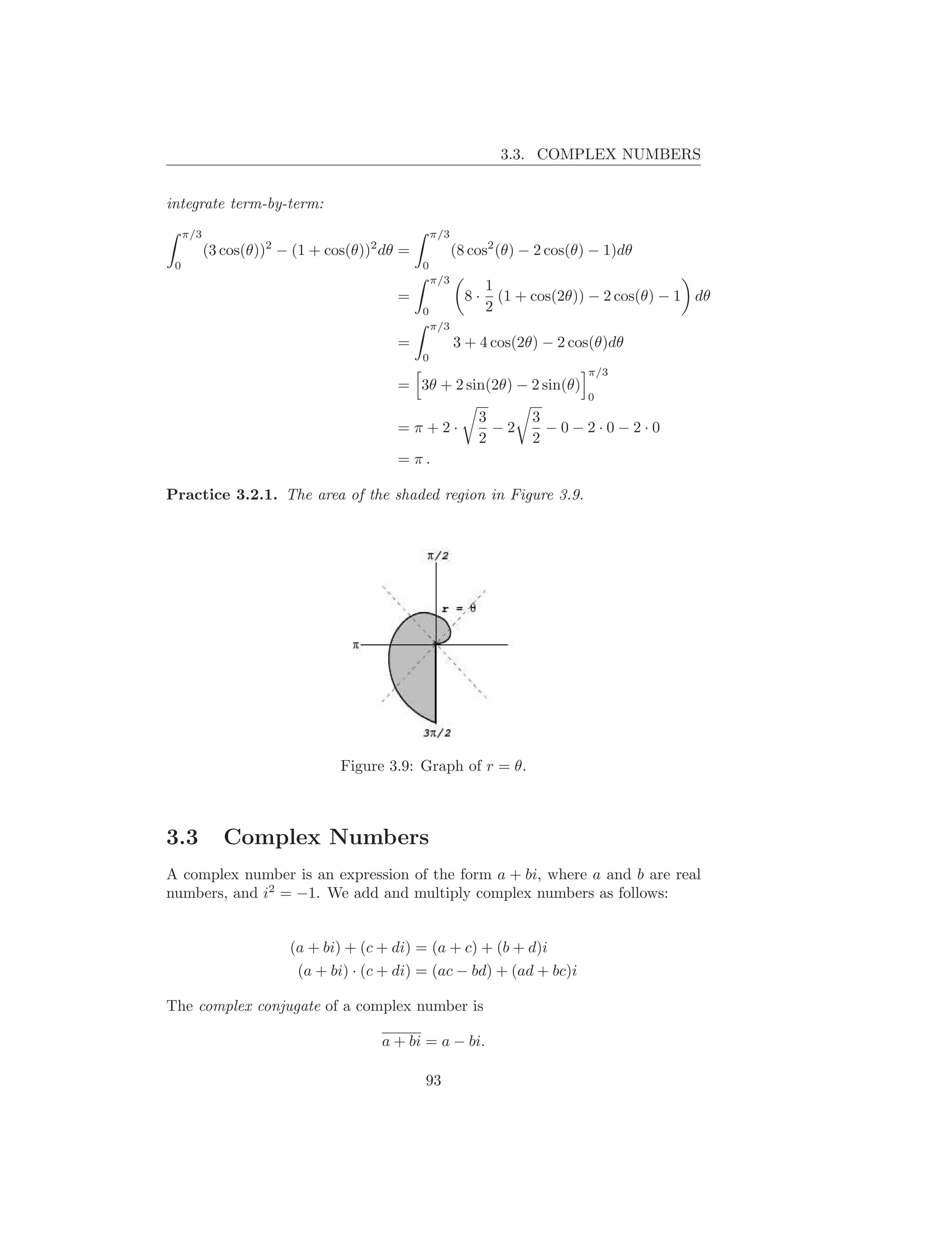 3.3. COMPLEX NUMBERS


integrate term-by-term:
     π/3                                          π/3
           (3 cos(θ))2 − (1 + cos(θ))2 dθ =             (8 cos2 (θ) − 2 cos(θ) − 1)dθ
 0                                            0
                                                  π/3
                                                               1
                                         =                8·     (1 + cos(2θ)) − 2 cos(θ) − 1 dθ
                                              0                2
                                                  π/3
                                         =              3 + 4 cos(2θ) − 2 cos(θ)dθ
                                              0
                                                                              π/3
                                         = 3θ + 2 sin(2θ) − 2 sin(θ)
                                                                              0
                                                            3        3
                                         =π+2·                −2       −0−2·0−2·0
                                                            2        2
                                         = π.

Practice 3.2.1. The area of the shaded region in Figure 3.9.




                                Figure 3.9: Graph of r = θ.



3.3           Complex Numbers
A complex number is an expression of the form a + bi, where a and b are real
numbers, and i2 = −1. We add and multiply complex numbers as follows:


                        (a + bi) + (c + di) = (a + c) + (b + d)i
                         (a + bi) · (c + di) = (ac − bd) + (ad + bc)i

The complex conjugate of a complex number is

                                      a + bi = a − bi.

                                              93
 