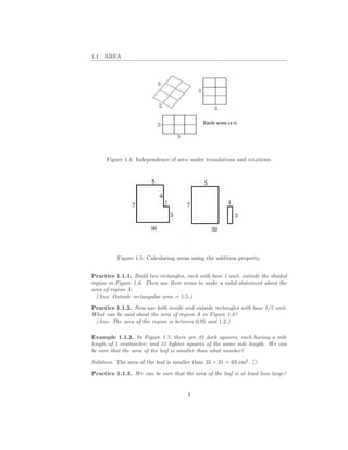 1.1. AREA




      Figure 1.4: Independence of area under translations and rotations.




          Figure 1.5: Calculating areas using the addition property.


Practice 1.1.1. Build two rectangles, each with base 1 unit, outside the shaded
region in Figure 1.6. Then use their areas to make a valid statement about the
area of region A.
  (Ans: Outside rectangular area = 1.5.)

Practice 1.1.2. Now use both inside and outside rectangles with base 1/2 unit.
What can be said about the area of region A in Figure 1.6?
 (Ans: The area of the region is between 0.95 and 1.2.)

Example 1.1.2. In Figure 1.7, there are 32 dark squares, each having a side
length of 1 centimeter, and 31 lighter squares of the same side length. We can
be sure that the area of the leaf is smaller than what number?

Solution. The area of the leaf is smaller than 32 + 31 = 63 cm2 .

Practice 1.1.3. We can be sure that the area of the leaf is at least how large?


                                       4
 