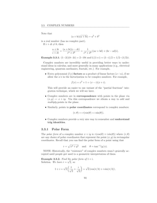 3.3. COMPLEX NUMBERS


Note that
                             (a + bi)(a + bi) = a2 + b2
is a real number (has no complex part).
  If c + di = 0, then

            a + bi   (a + bi)(c − di)     1
                   =      2 + d2
                                      = 2     ((ac + bd) + (bc − ad)i).
            c + di       c             c + d2
Example 3.3.1. (1−2i)(8−3i) = 2−19i and 1/(1+i) = (1−i)/2 = 1/2−(1/2)i.
  Complex numbers are incredibly useful in providing better ways to under-
stand ideas in calculus, and more generally in many applications (e.g., electrical
engineering, quantum mechanics, fractals, etc.). For example,
   • Every polynomial f (x) factors as a product of linear factors (x − α), if we
     allow the α’s in the factorization to be complex numbers. For example,

                              f (x) = x2 + 1 = (x − i)(x + i).

     This will provide an easier to use variant of the “partial fractions” inte-
     gration technique, which we will see later.
   • Complex numbers are in correspondence with points in the plane via
     (x, y) ↔ x + iy. Via this correspondence we obtain a way to add and
     multiply points in the plane.
   • Similarly, points in polar coordinates correspond to complex numbers:

                               (r, θ) ↔ r(cos(θ) + i sin(θ)).

   • Complex numbers provide a very nice way to remember and understand
     trig identities.

3.3.1    Polar Form
The polar form of a complex number x + iy is r(cos(θ) + i sin(θ)) where (r, θ)
are any choice of polar coordinates that represent the point (x, y) in rectangular
coordinates. Recall that you can ﬁnd the polar form of a point using that

                     r=      x2 + y 2   and    θ = tan−1 (y/x).
  NOTE: Historically, the “existence” of complex numbers wasn’t generally ac-
cepted until people got used to a geometric interpretation of them.
Example 3.3.2. Find √ polar form of 1 + i.
                     the
Solution. We have r = 2, so
                     √       1   i          √
              1+i=       2   √ +√       =    2 (cos(π/4) + i sin(π/4)) .
                              2   2

                                         94
 