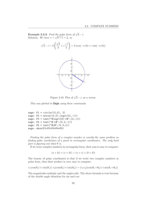 3.3. COMPLEX NUMBERS

                                                √
Example 3.3.3. Find √ polar form of
                     the                         3 − i.
Solution. We have r = 3 + 1 = 2, so
                            √
            √                 3    −1
             3−i=2              +i        = 2 (cos(−π/6) + i sin(−π/6))
                             2      2




                                             √
                      Figure 3.10: Plot of    3 − i, as a vector.

  This was plotted in Sage using these commands:


sage:   P1 = circle((0,0), 2)
sage:   P2 = arrow((0,0),(sqrt(3),-1))
sage:   P3 = text("$sqrt{3}-i$",(2,-1))
sage:   P4 = text("$-i$",(0.2,-1))
sage:   P5 = text("$i$",(0.2,1))
sage:   show(P1+P2+P3+P4+P5)


  Finding the polar form of a complex number is exactly the same problem as
ﬁnding polar coordinates of a point in rectangular coordinates. The only hard
part is ﬁguring out what θ is.
  If we write complex numbers in rectangular form, their sum is easy to compute:

                       (a + bi) + (c + di) = (a + c) + (b + d)i

The beauty of polar coordinates is that if we write two complex numbers in
polar form, then their product is very easy to compute:

r1 (cos(θ1 )+i sin(θ1 ))·r2 (cos(θ2 )+i sin(θ2 )) = (r1 r2 )(cos(θ1 +θ2 )+i sin(θ1 +θ2 )).

The magnitudes multiply and the angles add. The above formula is true because
of the double angle identities for sin and cos:

                                           95
 