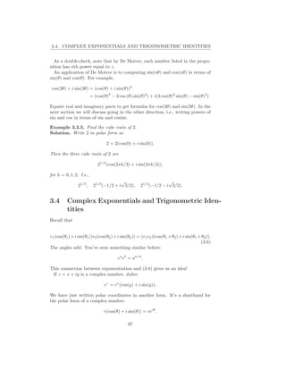 3.4. COMPLEX EXPONENTIALS AND TRIGONOMETRIC IDENTITIES


  As a double-check, note that by De Moivre, each number listed in the propo-
sition has nth power equal to z.
  An application of De Moivre is to computing sin(nθ) and cos(nθ) in terms of
sin(θ) and cos(θ). For example,

 cos(3θ) + i sin(3θ) = (cos(θ) + i sin(θ))3
                          = (cos(θ)3 − 3 cos (θ) sin(θ)2 ) + i(3 cos(θ)2 sin(θ) − sin(θ)3 )

Equate real and imaginary parts to get formulas for cos(3θ) and sin(3θ). In the
next section we will discuss going in the other direction, i.e., writing powers of
sin and cos in terms of sin and cosine.

Example 3.3.5. Find the cube roots of 2.
Solution. Write 2 in polar form as

                                   2 = 2(cos(0) + i sin(0)).

Then the three cube roots of 2 are

                              21/3 (cos(2πk/3) + i sin(2πk/3)),

for k = 0, 1, 2. I.e.,
                                         √                          √
                 21/3 ,    21/3 (−1/2 + i 3/2),       21/3 (−1/2 − i 3/2).


3.4       Complex Exponentials and Trigonometric Iden-
          tities
Recall that


r1 (cos(θ1 ) + i sin(θ1 ))r2 (cos(θ2 ) + i sin(θ2 )) = (r1 r2 )(cos(θ1 + θ2 ) + i sin(θ1 + θ2 )).
                                                                                          (3.8)
The angles add. You’ve seen something similar before:

                                         ea eb = aa+b .

This connection between exponentiation and (3.8) gives us an idea!
 If z = x + iy is a complex number, deﬁne

                                 ez = ex (cos(y) + i sin(y)).

We have just written polar coordinates in another form. It’s a shorthand for
the polar form of a complex number:

                                 r(cos(θ) + i sin(θ)) = reiθ .

                                               97
 