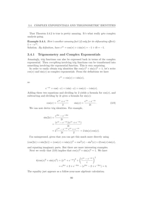 3.4. COMPLEX EXPONENTIALS AND TRIGONOMETRIC IDENTITIES


  That Theorem 3.4.2 is true is pretty amazing. It’s what really gets complex
analysis going.
Example 3.4.1. Here’s another amusing fact (if only for its obfuscating eﬀect):
1 = −eiπ .
Solution. By deﬁnition, have eiπ = cos(π) + i sin(π) = −1 + i0 = −1.

3.4.1     Trigonometry and Complex Exponentials
Amazingly, trig functions can also be expressed back in terms of the complex
exponential. Then everything involving trig functions can be transformed into
something involving the exponential function. This is very surprising.
  In order to easily obtain trig identities like cos(x)2 + sin(x)2 = 1, let’s write
cos(x) and sin(x) as complex exponentials. From the deﬁnitions we have

                              eix = cos(x) + i sin(x),
so

                 e−ix = cos(−x) + i sin(−x) = cos(x) − i sin(x).
Adding these two equations and dividing by 2 yields a formula for cos(x), and
subtracting and dividing by 2i gives a formula for sin(x):

                         eix + e−ix               eix − e−ix
                  cos(x) =               sin(x) =            .                  (3.9)
                              2                       2i
 We can now derive trig identities. For example,


                          ei2x − e−i2x
               sin(2x) =
                               2i
                          (eix − e−ix )(eix + e−ix )
                        =
                                     2i
                           eix − e−ix eix + e−ix
                        =2                        = 2 sin(x) cos(x).
                                2i          2
 I’m unimpressed, given that you can get this much more directly using

(cos(2x) + i sin(2x)) = (cos(x) + i sin(x))2 = cos2 (x) − sin2 (x) + i2 cos(x) sin(x),

and equating imaginary parts. But there are more interesting examples.
  Next we verify that (3.9) implies that cos(x)2 + sin(x)2 = 1. We have

                                                                   2
                                              2       eix − e−ix
        4(cos(x)2 + sin(x)2 ) = eix + e−ix        +
                                                           i
                              = e2ix + 2 + e−2ix − (e2ix − 2 + e−2ix ) = 4.

The equality just appears as a follow-your-nose algebraic calculation.

                                         99
 