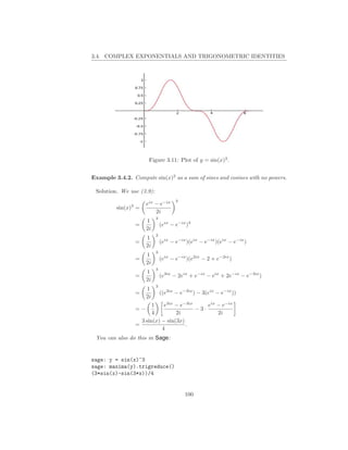 3.4. COMPLEX EXPONENTIALS AND TRIGONOMETRIC IDENTITIES




                         Figure 3.11: Plot of y = sin(x)3 .


Example 3.4.2. Compute sin(x)3 as a sum of sines and cosines with no powers.

 Solution. We use (3.9):
                                        3
               3        eix − e−ix
         sin(x) =
                            2i
                             3
                        1
                   =             (eix − e−ix )3
                        2i
                             3
                        1
                   =             (eix − e−ix )(eix − e−ix )(eix − e−ix )
                        2i
                             3
                        1
                   =             (eix − e−ix )(e2ix − 2 + e−2ix )
                        2i
                             3
                        1
                   =             (e3ix − 2eix + e−ix − eix + 2e−ix − e−3ix )
                        2i
                             3
                        1
                   =             ((e3ix − e−3ix ) − 3(eix − e−ix ))
                        2i
                          1    e3ix − e−3ix     eix − e−ix
                   =−                       −3·
                          4         2i              2i
                     3 sin(x) − sin(3x)
                   =                    .
                              4
 You can also do this in Sage:


sage: y = sin(x)^3
sage: maxima(y).trigreduce()
(3*sin(x)-sin(3*x))/4


                                            100
 