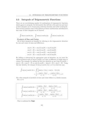 3.5. INTEGRALS OF TRIGONOMETRIC FUNCTIONS


3.5     Integrals of Trigonometric Functions
There are an overwhelming number of combinations of trigonometric functions
which appear in integrals, but fortunately they fall into a few patterns and most
of their integrals can be found using reduction formulas and tables of integrals.
This section examines some of the patterns of these combinations and illustrates
how some of their integrals can be derived.


        sin(ax) sin(bx) dx,       cos(ax) cos(bx) dx,     sin(ax) cos(bx) dx.

  Products of Sine and Cosine:
  All of these integrals are handled by referring to the trigonometric identities
for sine and cosine of sums and diﬀerences:


                 sin(A + B) = sin(A) cos(B) + cos(A) sin(B)
                 sin(A − B) = sin(A) cos(B) − cos(A) sin(B)
                 cos(A + B) = cos(A) cos(B) − sin(A) sin(B)
                 cos(A − B) = cos(A) cos(B) + sin(A) sin(B).

By adding or subtracting the appropriate pairs of identities, we can write the
various products such as sin(ax) cos(bx) as a sum or diﬀerence of single sines or
cosines. For example, by adding the ﬁrst two identities we get 2 sin(A) cos(B) =
sin(A + B) + sin(A − B) so sin(A) cos(B) = 2sin(A + B) + sin(A − B). Using
this last identity, the integral of sin(ax) cos(bx) for a = b is relatively easy:

                                  1
         sin(ax) cos(bx) dx =       [sin((a + b)x) + sin((a − b)x)] dx
                                  2
                               1 − cos((a − b)x) − cos((a + b)x)
                              = [                  +                  ] + C.
                               2        a−b                a+b
The other integrals of products of sine and cosine follow in a similar manner.
 For a = b:



                               1 sin((a − b)x) sin((a + b)x)
           sin(ax) sin(bx) dx =  [              −            ] + C,
                               2      a−b           a+b
                               1 sin((a − b)x) sin((a + b)x)
          cos(ax) cos(bx) dx = [                +            ] + C,
                               2      a−b           a+b
                                  1 cos((a − b)x) cos((a + b)x)
          sin(ax) cos(bx) dx = − [                +             ] + C.
                                  2     a−b           a+b


 This is conﬁrmed by Sage:

                                        101
 