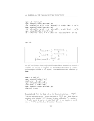 3.5. INTEGRALS OF TRIGONOMETRIC FUNCTIONS



sage: a,b = var("a,b")
sage: integral(sin(a*x)*cos(b*x),x)
-((b - a)*cos((b + a)*x) + (-b - a)*cos((b - a)*x))/(2*b^2 - 2*a^2)
sage: integral(sin(a*x)*sin(b*x),x)
-((b - a)*sin((b + a)*x) + (-b - a)*sin((b - a)*x))/(2*b^2 - 2*a^2)
sage: integral(cos(a*x)*cos(b*x),x)
((b - a)*sin((b + a)*x) + (b + a)*sin((b - a)*x))/(2*b^2 - 2*a^2)




For a = b:



                                       x sin(ax) cos(ax)
                         sin(ax)2 dx =   −               + C,
                                       2         2a
                                       x sin(ax) cos(ax)
                        cos(ax)2 dx = +                  + C,
                                       2         2a
                                       sin(ax)2
                  sin(ax) cos(ax) dx =          + C.
                                          2a


The ﬁrst and second of these integral formulas follow from the identities sin(ax)2 =
1−cos(2ax)
     2     and cos(ax)2 = 1+cos(2ax) , and the third can be derived by a substi-
                                2
tution using the variable to u = sin(ax). These formulas too are conﬁrmed by
Sage:


sage: a = var("a")
sage: integral(cos(a*x)^2,x)
(sin(2*a*x) + 2*a*x)/(4*a)
sage: integral(sin(a*x)^2,x)
-(sin(2*a*x) - 2*a*x)/(4*a)
sage: integral(sin(a*x)*cos(a*x),x)
-cos(a*x)^2/(2*a)

                                                                              2
Remark 3.5.1. Note that Sage tells us that      sin(ax) cos(ax) dx = − cos(ax) +
                                                                          2a
                                                           2
C but the table tells us that sin(ax) cos(ax) dx = sin(ax) + C. Aside from the
                                                      2a
ambiguity in the notation “+C”, these are the same since sin(ax)2 = − cos(ax)+
1. In other words, if you keep in mind that “+C” in one equation is not the
same as “+C” in another, these formulas are the same.

                                       102
 