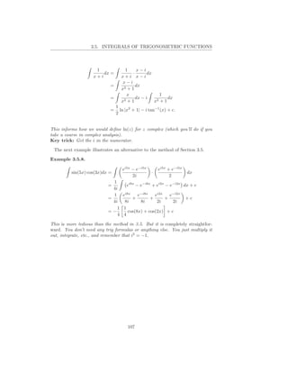 3.5. INTEGRALS OF TRIGONOMETRIC FUNCTIONS



                     1              1    x−i
                        dx =           ·       dx
                    x+i           x+i x−i
                                   x−i
                            =            dx
                                  x2 + 1
                                     x              1
                            =      2+1
                                         dx − i    2+1
                                                       dx
                                  x               x
                                1
                            =     ln |x2 + 1| − i tan−1 (x) + c.
                                2


This informs how we would deﬁne ln(z) for z complex (which you’ll do if you
take a course in complex analysis).
Key trick: Get the i in the numerator.

 The next example illustrates an alternative to the method of Section 3.5.
Example 3.5.8.

                                   ei5x − e−i5x        ei5x + e−i5x
          sin(5x) cos(3x)dx =                      ·                  dx
                                        2i                   2
                             1
                           =       ei8x − e−i8x + ei2x − e−i2x dx + c
                             4i
                             1 ei8x      e−i8x   ei2x    e−i2x
                           =          +        +      +         +c
                             4i  8i       8i      2i      2i
                               1 1
                           =−       cos(8x) + cos(2x) + c
                               4 4

This is more tedious than the method in 3.5. But it is completely straightfor-
ward. You don’t need any trig formulas or anything else. You just multiply it
out, integrate, etc., and remember that i2 = −1.




                                      107
 