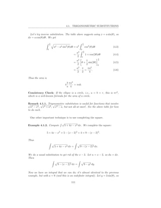 4.1. TRIGONOMETRIC SUBSTITUTIONS


 Let’s try inverse substitution. The table above suggests using x = a sin(θ), so
dx = a cos(θ)dθ. We get

                       π                                           π
                       2                                           2
                                              2           2
                           a2   −   a2   sin (θ)dθ = a                  cos2 (θ)dθ       (4.3)
                   0                                           0
                                                                    π
                                                          a2        2
                                                      =                 1 + cos(2θ)dθ    (4.4)
                                                          2     0
                                                                                     π
                                                        a2    1                      2
                                                      =    θ + sin(2θ)                   (4.5)
                                                        2     2                      0
                                                          a2 π  πa2
                                                      =     · =     .                    (4.6)
                                                          2 2    4

Thus the area is
                                                 b πa2
                                             4         = πab.
                                                 a 4

Consistency Check: If the ellipse is a circle, i.e., a = b = r, this is πr2 ,
which is a well-known formula for the area of a circle.

Remark 4.1.1. Trigonometric substitution is useful for functions that involve
√          √         √
  a2 − x2 , x2 + a2 , x2 − a, but not all at once!. See the above table for how
to do each.

 One other important technique is to use completing the square.

                                         √
Example 4.1.2. Compute                       5 + 4x − x2 dx. We complete the square:

                   5 + 4x − x2 = 5 − (x − 2)2 + 4 = 9 − (x − 2)2 .

Thus

                           5 + 4x − x2 dx =                    9 − (x − 2)2 dx.


We do a usual substitution to get rid of the x − 2. Let u = x − 2, so du = dx.
Then

                                9 − (x − 2)2 dx =                      9 − y 2 dy.


Now we have an integral that we can do; it’s almost identical to the previous
example, but with a = 9 (and this is an indeﬁnite integral). Let y = 3 sin(θ), so

                                                    111
 
