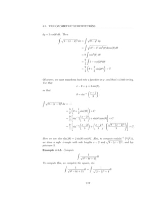 4.1. TRIGONOMETRIC SUBSTITUTIONS


dy = 3 cos(θ)dθ. Then

                    9 − (x − 2)2 dx =              9 − y 2 dy

                                       =           32 − 32 sin2 (θ)3 cos(θ)dθ

                                       =9        cos2 (θ) dθ
                                         9
                                       =         1 + cos(2θ)dθ
                                         2
                                         9             1
                                       =       θ+        sin(2θ) + C
                                         2             2


Of course, we must transform back into a function in x, and that’s a little tricky.
Use that
                            x − 2 = y = 3 sin(θ),
so that
                                                   x−2
                                   θ = sin−1               .
                                                    3

     9 − (x − 2)2 dx = · · ·

                        9     1
                      =    θ + sin(2θ) + C
                        2     2
                        9       x−2
                      =   sin−1        + sin(θ) cos(θ) + C
                        2         3
                          9            x−2              x−2             9 − (x − 2)2
                      =     sin−1                  +               ·                   + C.
                          2             3                3                  3


Here we use that sin(2θ) = 2 sin(θ) cos(θ). Also, to compute cos(sin−1 x−2 ),
                                                                        3
we draw a right triangle with side lengths x − 2 and 9 − (x − 2)2 , and hy-
potenuse 3.
Example 4.1.3. Compute
                                              1
                                      √                dt
                                          t2 − 6t + 13
To compute this, we complete the square, etc.
                                 1                             1
                       √                  dt =                         dt
                           t2   − 6t + 13               (t − 3)2 + 4



                                             112
 