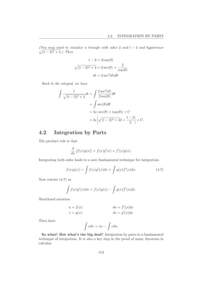 4.2.     INTEGRATION BY PARTS


(You may want to visualize a triangle with sides 2 and t − 3 and hypotenuse
  (t − 3)2 + 4.) Then

                                  t − 3 = 2 tan(θ)
                                                             2
                           (t − 3)2 + 4 = 2 sec(θ) =
                                                           cos(θ)
                                       dt = 2 sec2 (θ)dθ

 Back to the integral, we have

                       1                  2 sec2 (θ)
                                dt =                 dθ
                 (t − 3)2 + 4             2 sec(θ)

                                   =      sec(θ)dθ

                                   = ln | sec(θ) + tan(θ)| + C
                                                                 t−3
                                   = ln     (t − 3)2 + 42 +          + C.
                                                                  2

4.2      Integration by Parts
The product rule is that

                       d
                         [f (x)g(x)] = f (x)g ′ (x) + f ′ (x)g(x).
                      dx
Integrating both sides leads to a new fundamental technique for integration:

                 f (x)g(x) =       f (x)g ′ (x)dx +       g(x)f ′ (x)dx.    (4.7)

Now rewrite (4.7) as

                    f (x)g ′ (x)dx = f (x)g(x) −          g(x)f ′ (x)dx.

Shorthand notation:

                   u = f (x)                          du = f ′ (x)dx
                   v = g(x)                           dv = g ′ (x)dx

Then have
                                  udv = uv −          vdu.

  So what! But what’s the big deal? Integration by parts is a fundamental
technique of integration. It is also a key step in the proof of many theorems in
calculus.

                                          113
 
