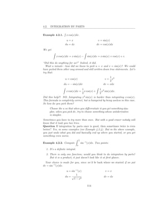 4.2.   INTEGRATION BY PARTS


Example 4.2.1.       x cos(x)dx.

                     u=x                                  v = sin(x)
                    du = dx                              dv = cos(x)dx

We get

            x cos(x)dx = x sin(x) −           sin(x)dx = x sin(x) + cos(x) + c.

“Did this do anything for us?” Indeed, it did.
  Wait a minute—how did we know to pick u = x and v = sin(x)? We could
have picked them other way around and still written down true statements. Let’s
try that:
                                                                   1 2
                    u = cos(x)                                 v=    x
                                                                   2
                   du = − sin(x)dx                            dv = xdx
                                          1                1 2
                     x cos(x)dx =           x cos(x) +       x sin(x)dx.
                                          2                2
Did this help!? NO. Integrating x2 sin(x) is harder than integrating x cos(x).
This formula is completely correct, but is hampered by being useless in this case.
So how do you pick them?
       Choose the u so that when you diﬀerentiate it you get something sim-
       pler; when you pick dv, try to choose something whose antiderivative
       is simpler.
Sometimes you have to try more than once. But with a good eraser nobody will
know that it took you two tries.
Question If integration by parts once is good, then sometimes twice is even
better? Yes, in some examples (see Example 4.2.4). But in the above example,
you just undo what you did and basically end up where you started, or you get
something even worse.
                                     1
                                     2
Example 4.2.2. Compute                   sin−1 (x)dx. Two points:
                                 0

   1. It’s a deﬁnite integral.
   2. There is only one function; would you think to do integration by parts?
      But it is a product; it just doesn’t look like it at ﬁrst glance.
  Your choice is made for you, since we’d be back where we started if we put
dv = sin−1 (x)dx.

                     u = sin−1 (x)                             v=x
                              1
                    du = √                                    dv = dx
                            1 − x2

                                              114
 