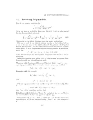 4.3. FACTORING POLYNOMIALS


4.3        Factoring Polynomials
How do you compute something like

                                        x2 + 2
                                                       dx?
                                 (x − 1)(x + 2)(x + 3)
So far you have no method for doing this. The trick (which is called partial
fraction decomposition), is to write

                     x2 + 2                    1       2      11
                                 dx =               −     +         dx          (4.8)
                x3 + 4x2 + x − 6            4(x − 1) x + 2 4(x + 3)
The integral on the right is then easy to do (the answer involves ln’s).
  But how on earth do you right the rational function on the left hand side as
a sum of the nice terms of the right hand side? Doing this is called “partial
fraction decomposition”, and it is a fundamental idea in mathematics. It relies
on our ability to factor polynomials and solve linear equations. As a ﬁrst hint,
notice that
                  x3 + 4x2 + x − 6 = (x − 1) · (x + 2) · (x + 3),
so the denominators in the decomposition correspond to the factors of the de-
nominator.
  Before describing the secret behind (4.8), we’ll discuss some background about
how polynomials and rational functions work.
Theorem 4.3.1 (Fundamental Theorem of Algebra). If f (x) = an xn +· · · a1 x+
a0 is a polynomial, then there are complex numbers c, α1 , . . . αn such that

                        f (x) = c(x − α1 )(x − α2 ) · · · (x − αn ).

Example 4.3.1. For example,
                                                     1
                        3x2 + 2x − 1 = 3 · x −           · (x + 1).
                                                     3
And
                             (x2 + 1) = (x + i)2 · (x − i)2 .
     If f (x) is a polynomial, the roots α of f correspond to the factors of f . Thus
if
                        f (x) = c(x − α1 )(x − α2 ) · · · (x − αn ),
then f (αi ) = 0 for each i (and nowhere else).
Deﬁnition 4.3.1 (Multiplicity of Zero). The multiplicity of a zero α of f (x) is
the number of times that (x − α) appears as a factor of f .
  For example, if f (x) = 7(x − 2)99 · (x + 17)5 · (x − π)2 , then 2 is a zero with
multiplicity 99, π is a zero with multiplicity 2, and −1 is a “zero multiplicity
0”.

                                            117
 