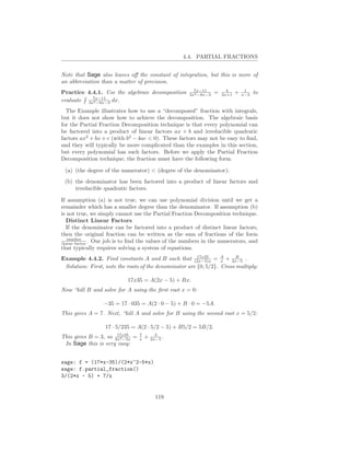 4.4. PARTIAL FRACTIONS


Note that Sage also leaves oﬀ the constant of integration, but this is more of
an abbreviation than a matter of precision.
                                                       7x−11           4         1
Practice 4.4.1. Use the algebraic decomposition      3x2 −8x−3   =   3x+1   +   x−3   to
evaluate 3x7x−11 dx.
           2 −8x−3


  The Example illustrates how to use a “decomposed” fraction with integrals,
but it does not show how to achieve the decomposition. The algebraic basis
for the Partial Fraction Decomposition technique is that every polynomial can
be factored into a product of linear factors ax + b and irreducible quadratic
factors ax2 + bx + c (with b2 − 4ac < 0). These factors may not be easy to ﬁnd,
and they will typically be more complicated than the examples in this section,
but every polynomial has such factors. Before we apply the Partial Fraction
Decomposition technique, the fraction must have the following form.

 (a) (the degree of the numerator) < (degree of the denominator);
 (b) the denominator has been factored into a product of linear factors and
     irreducible quadratic factors.

If assumption (a) is not true, we can use polynomial division until we get a
remainder which has a smaller degree than the denominator. If assumption (b)
is not true, we simply cannot use the Partial Fraction Decomposition technique.
   Distinct Linear Factors
   If the denominator can be factored into a product of distinct linear factors,
then the original fraction can be written as the sum of fractions of the form
   number
linear factor . Our job is to ﬁnd the values of the numbers in the numerators, and
that typically requires solving a system of equations.
                                                        17x35
Example 4.4.2. Find constants A and B such that (2x−5)x = A + 2x−5 .
                                                                  x
                                                                        B

 Solution: First, note the roots of the denominator are {0, 5/2}. Cross multiply:

                           17x35 = A(2x − 5) + Bx.
Now “kill B and solve for A using the ﬁrst root x = 0:

                 −35 = 17 · 035 = A(2 · 0 − 5) + B · 0 = −5A.
This gives A = 7. Next, “kill A and solve for B using the second root x = 5/2:

                  17 · 5/235 = A(2 · 5/2 − 5) + B5/2 = 5B/2.
                      17x35      7         3
This gives B = 3, so 2x2 −5x =   x   +   2x−5 .
 In Sage this is very easy:


sage: f = (17*x-35)/(2*x^2-5*x)
sage: f.partial_fraction()
3/(2*x - 5) + 7/x


                                           119
 