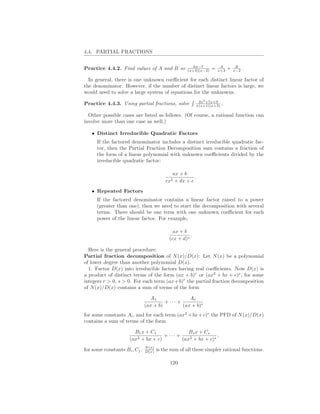 4.4. PARTIAL FRACTIONS

                                                        6x−7            A         B
Practice 4.4.2. Find values of A and B so            (x+3)(x−2)    =   x+3   +   x−2 .

  In general, there is one unknown coeﬃcient for each distinct linear factor of
the denominator. However, if the number of distinct linear factors is large, we
would need to solve a large system of equations for the unknowns.
                                                             2x2 +7x+9
Practice 4.4.3. Using partial fractions, solve              x(x+1)(x+3) .

  Other possible cases are listed as follows. (Of course, a rational function can
involve more than one case as well.)

   • Distinct Irreducible Quadratic Factors
      If the factored denominator includes a distinct irreducible quadratic fac-
      tor, then the Partial Fraction Decomposition sum contains a fraction of
      the form of a linear polynomial with unknown coeﬃcients divided by the
      irreducible quadratic factor:

                                              ax + b
                                                        .
                                           cx2 + dx + e
   • Repeated Factors
      If the factored denominator contains a linear factor raised to a power
      (greater than one), then we need to start the decomposition with several
      terms. There should be one term with one unknown coeﬃcient for each
      power of the linear factor. For example,

                                              ax + b
                                                       .
                                             (cx + d)s

  Here is the general procedure:
Partial fraction decomposition of N (x)/D(x): Let N (x) be a polynomial
of lower degree than another polynomial D(x).
  1. Factor D(x) into irreducible factors having real coeﬃcients. Now D(x) is
a product of distinct terms of the form (ax + b)r or (ax2 + bx + c)s , for some
integers r > 0, s > 0. For each term (ax + b)r the partial fraction decomposition
of N (x)/D(x) contains a sum of terms of the form

                                 A1                Ar
                                        + ··· +
                               (ax + b)         (ax + b)r
for some constants Ai , and for each term (ax2 + bx + c)r the PFD of N (x)/D(x)
contains a sum of terms of the form

                        B1 x + C1               Bs x + Cs
                                     + ··· +                 .
                      (ax2 + bx + c)         (ax2 + bx + c)s
                               N (x)
for some constants Bi , Cj .   D(x)    is the sum of all these simpler rational functions.

                                             120
 