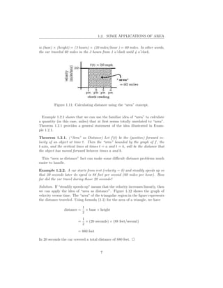 1.2. SOME APPLICATIONS OF AREA


is (base) × (height) = (3 hours) × (20 miles/hour ) = 60 miles. In other words,
the car traveled 60 miles in the 3 hours from 1 o’clock until 4 o’clock.




          Figure 1.11: Calculating distance using the “area” concept.


  Example 1.2.1 shows that we can use the familiar idea of “area” to calculate
a quantity (in this case, miles) that at ﬁrst seems totally unrelated to “area”.
Theorem 1.2.1 provides a general statement of the idea illustrated in Exam-
ple 1.2.1.

Theorem 1.2.1. (“Area” as Distance) Let f (t) be the (positive) forward ve-
locity of an object at time t. Then the “area” bounded by the graph of f , the
t-axis, and the vertical lines at times t = a and t = b, will be the distance that
the object has moved forward between times a and b.

  This “area as distance” fact can make some diﬃcult distance problems much
easier to handle.

Example 1.2.2. A car starts from rest (velocity = 0) and steadily speeds up so
that 20 seconds later its speed is 88 feet per second (60 miles per hour). How
far did the car travel during those 20 seconds?

Solution. If “steadily speeds up” means that the velocity increases linearly, then
we can apply the idea of “area as distance”. Figure 1.12 shows the graph of
velocity versus time. The “area” of the triangular region in the ﬁgure represents
the distance traveled. Using formula (1.1) for the area of a triangle, we have

                             1
                distance =     × base × height
                             2
                             1
                         =     × (20 seconds) × (88 feet/second)
                             2

                         = 880 feet

In 20 seconds the car covered a total distance of 880 feet.


                                        7
 