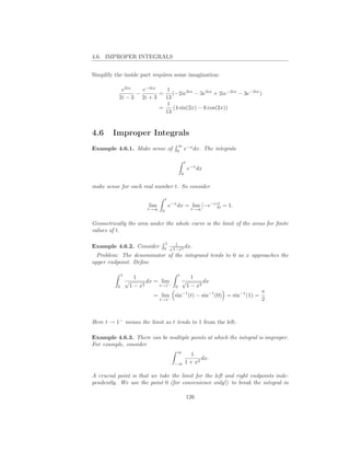 4.6. IMPROPER INTEGRALS


Simplify the inside part requires some imagination:

            e2ix   e−2ix    1
                 −       =    (−2ie2ix − 3e2ix + 2ie−2ix − 3e−2ix )
           2i − 3 2i + 3   13
                            1
                         =    (4 sin(2x) − 6 cos(2x))
                           13


4.6     Improper Integrals
                                              ∞ −x
Example 4.6.1. Make sense of                  0
                                                e dx.                  The integrals

                                                          t
                                                              e−x dx
                                                      0


make sense for each real number t. So consider

                                       t
                             lim           e−x dx = lim [−e−x ]t = 1.
                                                               0
                            t→∞    0                           t→∞


Geometrically the area under the whole curve is the limit of the areas for ﬁnite
values of t.

                                    1
Example 4.6.2. Consider               √ 1   dx.
                                    0  1−x2
  Problem: The denominator of the integrand tends to 0 as x approaches the
upper endpoint. Deﬁne

              1                                   t
                        1                                1
                  √          dx = lim                 √       dx
          0           1 − x2     t→1−         0        1 − x2
                                                                                       π
                              = lim sin−1 (t) − sin−1 (0) = sin−1 (1) =
                                   t→1−                                                2



Here t → 1− means the limit as t tends to 1 from the left.

Example 4.6.3. There can be multiple points at which the integral is improper.
For example, consider
                                              ∞
                                                             1
                                                                 dx.
                                             −∞           1 + x2

A crucial point is that we take the limit for the left and right endpoints inde-
pendently. We use the point 0 (for convenience only!) to break the integral in

                                                              126
 