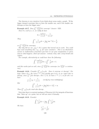 4.6. IMPROPER INTEGRALS


  The theorem is very intuitive if you think about areas under a graph. “If the
bigger integral converges then so does the smaller one, and if the smaller one
diverges so does the bigger ones.”
                                          2
Example 4.6.7. Does 0 cos (x) dx converge? Answer: YES.
                            ∞
                            1+x2
 Since 0 ≤ cos2 (x) ≤ 1, we really do have
                                              cos2 (x)      1
                                        0≤           2
                                                       ≤        .
                                              1+x        1 + x2
Thus                        ∞
                                   1                       π
                                       dx = lim tan−1 (t) = ,
                        0       1 + x2      t→∞            2
    ∞ cos2 (x)
so  0  1+x2 dx  converges.
                         1
  But why did we use 1+x2 ? It’s a guess that turned out to work. You could
                                 c
have used something else, e.g., x2 for some constant c. This is an illustration
of how in mathematics sometimes you have to use your imagination or guess
and see what happens. Don’t get anxious—instead, relax, take a deep breath and
explore.
  For example, alternatively we could have done the following:
                                ∞
                                        cos2 (x)             ∞
                                                                 1
                                                 dx ≤               dx = 1,
                            1           1 + x2           1       x2
                                                     2
                                                1 cos (x)                            cos2 (x)
and this works just as well, since              0 1+x2
                                                          dx         converges (as    1+x2      is continu-
ous).
                                   1      ∞
Example 4.6.8. Consider 0 x+e−2x dx. Does it converge or diverge? For
                              −2x
large values of x, the term e     very quickly goes to 0, so we expect this to
                ∞ 1
diverge, since 1 x dx diverges. For x ≥ 0, we have e−2x ≤ 1, so for all x we
have
                  1         1
                        ≥            (verify by cross multiplying).
              x + e−2x    x+1
But                     ∞
                           1
                               dx = lim [ln(x + 1)]t = ∞
                                                     1
                      1   x+1         t→∞
       ∞   1
Thus   0 x+e−2x
                dx   must also diverge.
  Note that there is a natural analogue of Theorem 4.6.1 for integrals of functions
that “blow up” at a point, but we will not state it formally.
Example 4.6.9. Consider
                                    1                            1
                                        e−x                          e−x
                                        √ dx = lim                   √ dx.
                                0         x   t→0+           t         x
We have
                                               e−x 1
                                               √ ≤√ .
                                                 x  x

                                                   129
 